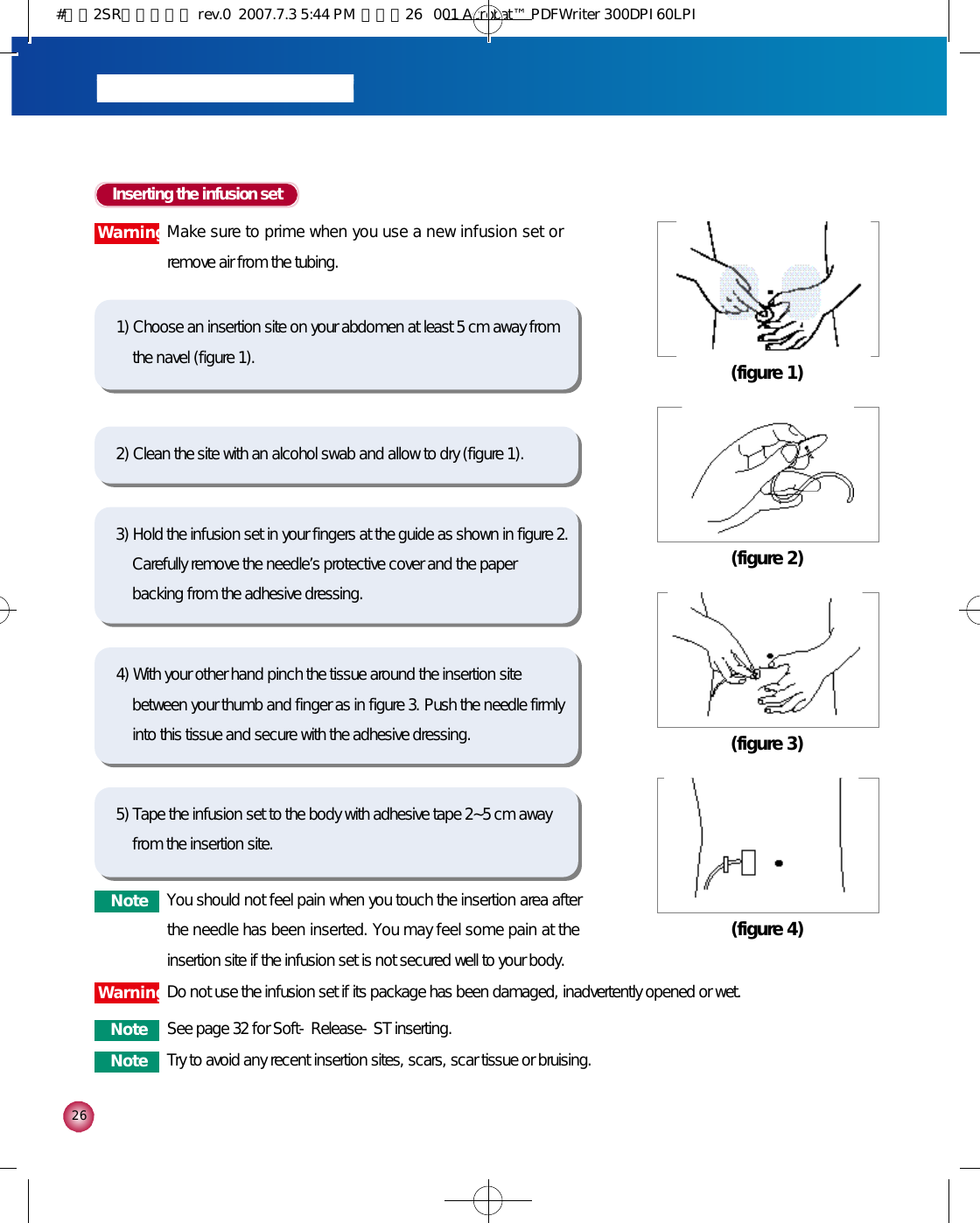 2 6Inserting the infusion set1) Choose an insertion site on your abdomen at least 5 cm away fromthe navel (figure 1).2) Clean the site with an alcohol swab and allow to dry (figure 1).5) Tape the infusion set to the body with adhesive tape 2~5 cm awayfrom the insertion site. 3) Hold the infusion set in your fingers at the guide as shown in figure 2.Carefully remove the needle’s protective cover and the paperbacking from the adhesive dressing. 4) With your other hand pinch the tissue around the insertion sitebetween your thumb and finger as in figure 3. Push the needle firmlyinto this tissue and secure with the adhesive dressing. (figure 1)(figure 2)(figure 3)(figure 4)N o t e You should not feel pain when you touch the insertion area afterthe needle has been inserted. You may feel some pain at theinsertion site if the infusion set is not secured well to your body. N o t e See page 32 for Soft-Release-ST inserting. W a r n i n gDo not use the infusion set if its package has been damaged, inadvertently opened or wet. W a r n i n gMake sure to prime when you use a new infusion set orremove air from the tubing. N o t e Try to avoid any recent insertion sites, scars, scar tissue or bruising.#다나2SR영문메뉴얼 rev.0  2007.7.3 5:44 PM  페이지26   001 Acrobat™ PDFWriter 300DPI 60LPI