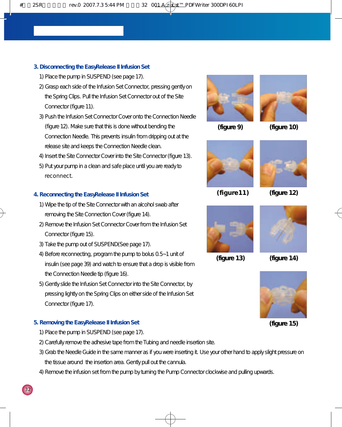 3 23. Disconnecting the EasyRelease II Infusion Set1) Place the pump in SUSPEND (see page 17).2) Grasp each side of the Infusion Set Connector, pressing gently onthe Spring Clips. Pull the Infusion Set Connector out of the SiteConnector (figure 11).3) Push the Infusion Set Connector Cover onto the Connection Needle(figure 12). Make sure that this is done without bending theConnection Needle. This prevents insulin from dripping out at therelease site and keeps the Connection Needle clean. 4) Insert the Site Connector Cover into the Site Connector (figure 13).5) Put your pump in a clean and safe place until you are ready tor e c o n n e c t .4. Reconnecting the EasyRelease II Infusion Set1) Wipe the tip of the Site Connector with an alcohol swab afterremoving the Site Connection Cover (figure 14).2) Remove the Infusion Set Connector Cover from the Infusion SetConnector (figure 15).3) Take the pump out of SUSPEND(See page 17).4) Before reconnecting, program the pump to bolus 0.5~1 unit ofinsulin (see page 39) and watch to ensure that a drop is visible fromthe Connection Needle tip (figure 16).5) Gently slide the Infusion Set Connector into the Site Connector, bypressing lightly on the Spring Clips on either side of the Infusion SetConnector (figure 17).5. Removing the EasyRelease II Infusion Set1) Place the pump in SUSPEND (see page 17). 2) Carefully remove the adhesive tape from the Tubing and needle insertion site.3) Grab the Needle Guide in the same manner as if you were inserting it. Use your other hand to apply slight pressure onthe tissue around  the insertion area. Gently pull out the cannula.4) Remove the infusion set from the pump by turning the Pump Connector clockwise and pulling upwards.(figure 9) (figure 10)( f i g u r e 1 1 ) (figure 12)(figure 13) (figure 14)(figure 15)#다나2SR영문메뉴얼 rev.0  2007.7.3 5:44 PM  페이지32   001 Acrobat™ PDFWriter 300DPI 60LPI