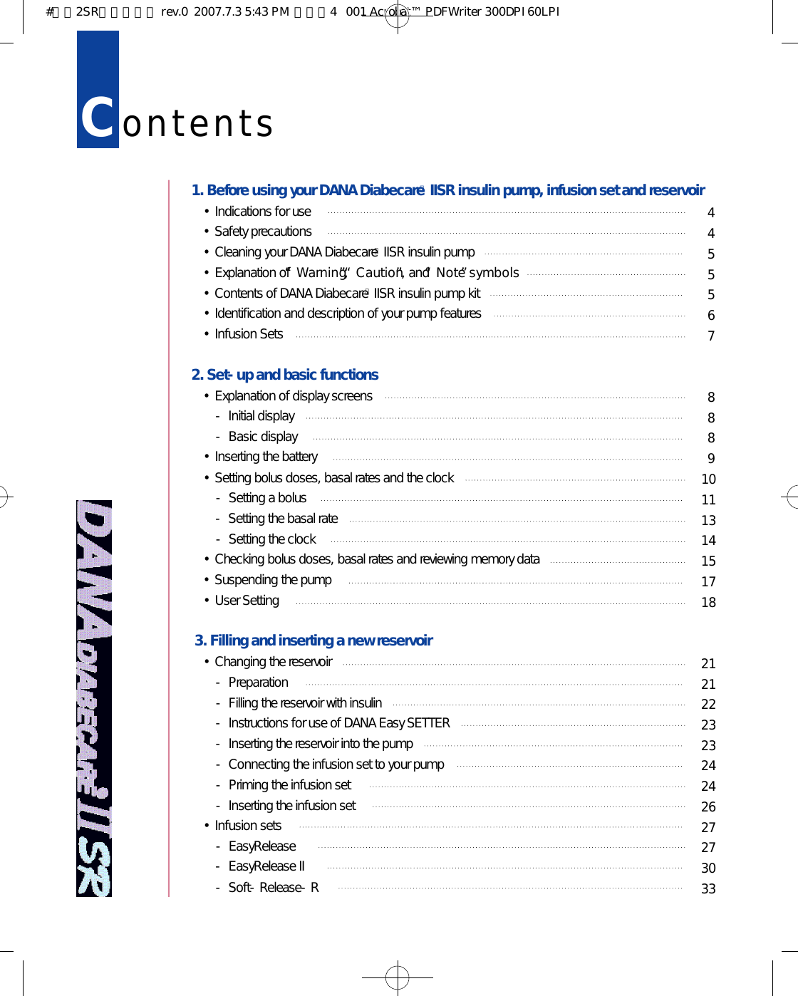 Co n t e n t s1. Before using your DANA DiabecareⓇIISR insulin pump, infusion set and reservoir•Indications for use•Safety precautions •Cleaning your DANA DiabecareⓇIISR insulin pump•Explanation of “W a r n i n g”, “C a u t i o n”, and “N o t e”s y m b o l s•Contents of DANA DiabecareⓇIISR insulin pump kit •Identification and description of your pump features •Infusion Sets2. Set-up and basic functions•Explanation of display screens- Initial display- Basic display•Inserting the battery•Setting bolus doses, basal rates and the clock - Setting a bolus- Setting the basal rate- Setting the clock•Checking bolus doses, basal rates and reviewing memory data•Suspending the pump•User Setting3. Filling and inserting a new reservoir•Changing the reservoir- Preparation - Filling the reservoir with insulin- Instructions for use of DANA Easy SETTER- Inserting the reservoir into the pump- Connecting the infusion set to your pump - Priming the infusion set- Inserting the infusion set•Infusion sets- EasyRelease- EasyRelease II- Soft-Release-R445556788891 01 11 31 41 51 71 82 12 12 22 32 32 42 42 62 72 73 03 3#다나2SR영문메뉴얼 rev.0  2007.7.3 5:43 PM  페이지4   001 Acrobat™ PDFWriter 300DPI 60LPI