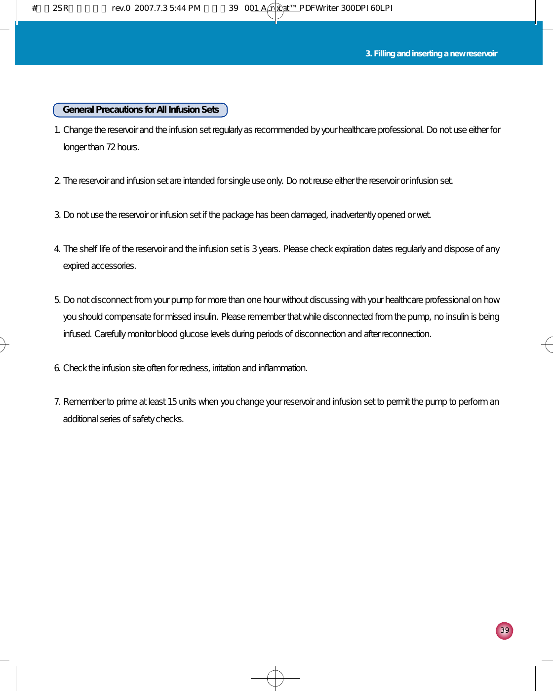 3 93. Filling and inserting a new reservoirGeneral Precautions for All Infusion Sets1. Change the reservoir and the infusion set regularly as recommended by your healthcare professional. Do not use either forlonger than 72 hours.2. The reservoir and infusion set are intended for single use only. Do not reuse either the reservoir or infusion set.3. Do not use the reservoir or infusion set if the package has been damaged, inadvertently opened or wet.4. The shelf life of the reservoir and the infusion set is 3 years. Please check expiration dates regularly and dispose of anyexpired accessories.5. Do not disconnect from your pump for more than one hour without discussing with your healthcare professional on howyou should compensate for missed insulin. Please remember that while disconnected from the pump, no insulin is beinginfused. Carefully monitor blood glucose levels during periods of disconnection and after reconnection.6. Check the infusion site often for redness, irritation and inflammation.7. Remember to prime at least 15 units when you change your reservoir and infusion set to permit the pump to perform anadditional series of safety checks. #다나2SR영문메뉴얼 rev.0  2007.7.3 5:44 PM  페이지39   001 Acrobat™ PDFWriter 300DPI 60LPI