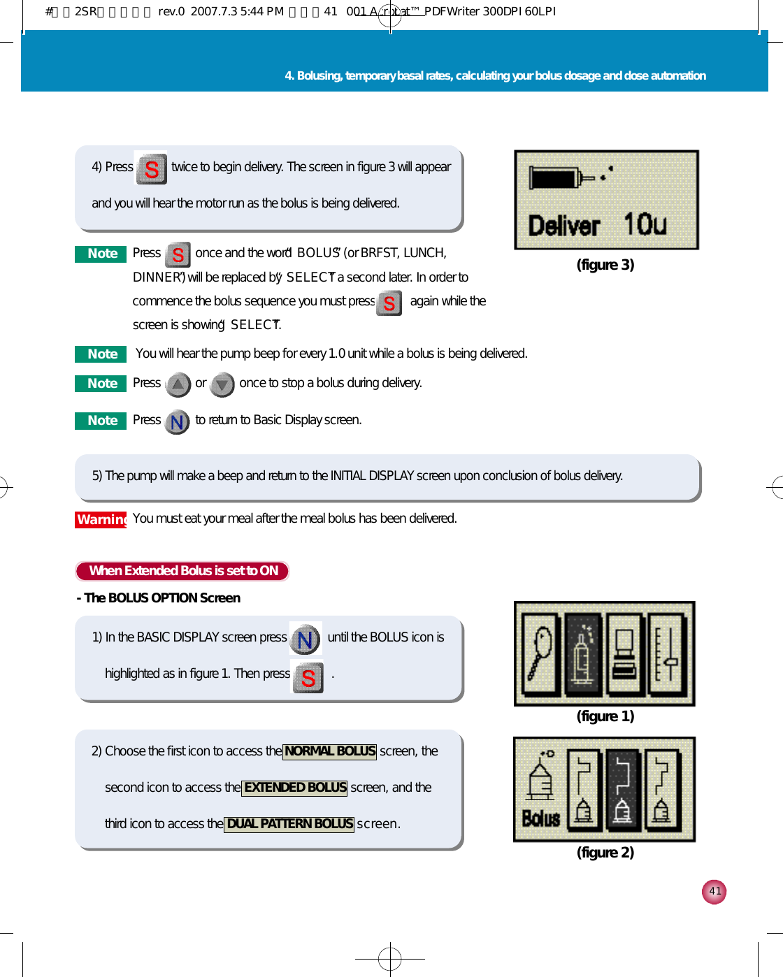 4 14. Bolusing, temporary basal rates, calculating your bolus dosage and dose automationWhen Extended Bolus is set to ON-The BOLUS OPTION Screen(figure 1)(figure 2)(figure 3)4) Press twice to begin delivery. The screen in figure 3 will appearand you will hear the motor run as the bolus is being delivered.5) The pump will make a beep and return to the INITIAL DISPLAY screen upon conclusion of bolus delivery.1) In the BASIC DISPLAY screen press             until the BOLUS icon ishighlighted as in figure 1. Then press             . 2) Choose the first icon to access the  NORMAL BOLUS screen, thesecond icon to access the  EXTENDED BOLUS screen, and thethird icon to access the  DUAL PATTERN BOLUS s c r e e n .N o t e Press           once and the word “B O L U S”(or BRFST, LUNCH,D I N N E R )”will be replaced by “S E L E C T”a second later. In order tocommence the bolus sequence you must press           again while thescreen is showing “S E L E C T”.N o t e You will hear the pump beep for every 1.0 unit while a bolus is being delivered. N o t e Press           to return to Basic Display screen.W a r n i n gYou must eat your meal after the meal bolus has been delivered. N o t e Press           or           once to stop a bolus during delivery.#다나2SR영문메뉴얼 rev.0  2007.7.3 5:44 PM  페이지41   001 Acrobat™ PDFWriter 300DPI 60LPI