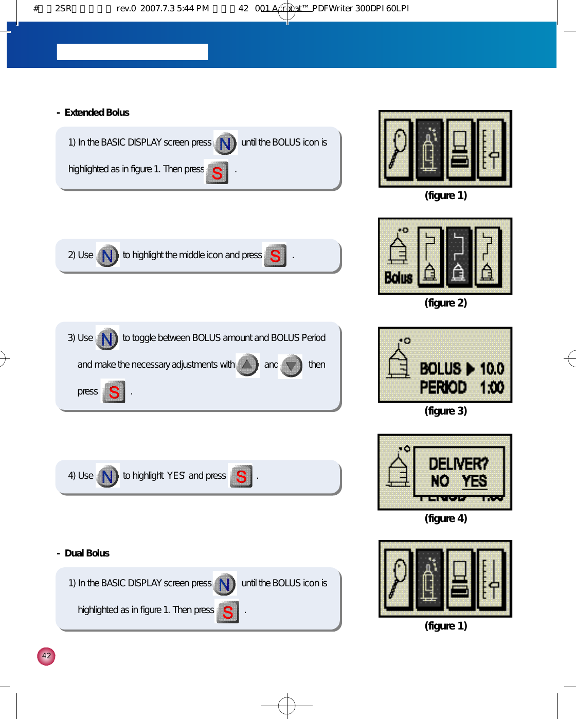 4 2(figure 3)(figure 4)4) Use             to highlight ‘Y E S’and press             . - Dual Bolus1) In the BASIC DISPLAY screen press             until the BOLUS icon ishighlighted as in figure 1. Then press             .  (figure 1)(figure 1)- Extended Bolus1) In the BASIC DISPLAY screen press             until the BOLUS icon ishighlighted as in figure 1. Then press             . 2) Use             to highlight the middle icon and press             .(figure 2)3) Use             to toggle between BOLUS amount and BOLUS Periodand make the necessary adjustments with             and             thenpress              .#다나2SR영문메뉴얼 rev.0  2007.7.3 5:44 PM  페이지42   001 Acrobat™ PDFWriter 300DPI 60LPI