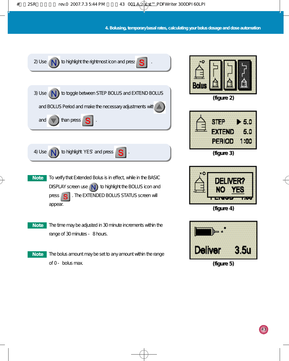 4 34. Bolusing, temporary basal rates, calculating your bolus dosage and dose automation(figure 4)(figure 5)4) Use             to highlight ‘Y E S’and press             . (figure 2)(figure 3)2) Use             to highlight the rightmost icon and press             .N o t e To verify that Extended Bolus is in effect, while in the BASICDISPLAY screen use           to highlight the BOLUS icon andpress           . The EXTENDED BOLUS STATUS screen willappear. N o t e The time may be adjusted in 30 minute increments within therange of 30 minutes - 8 hours.N o t e The bolus amount may be set to any amount within the rangeof 0 - bolus max.3) Use             to toggle between STEP BOLUS and EXTEND BOLUSand BOLUS Period and make the necessary adjustments withand             than press             .#다나2SR영문메뉴얼 rev.0  2007.7.3 5:44 PM  페이지43   001 Acrobat™ PDFWriter 300DPI 60LPI