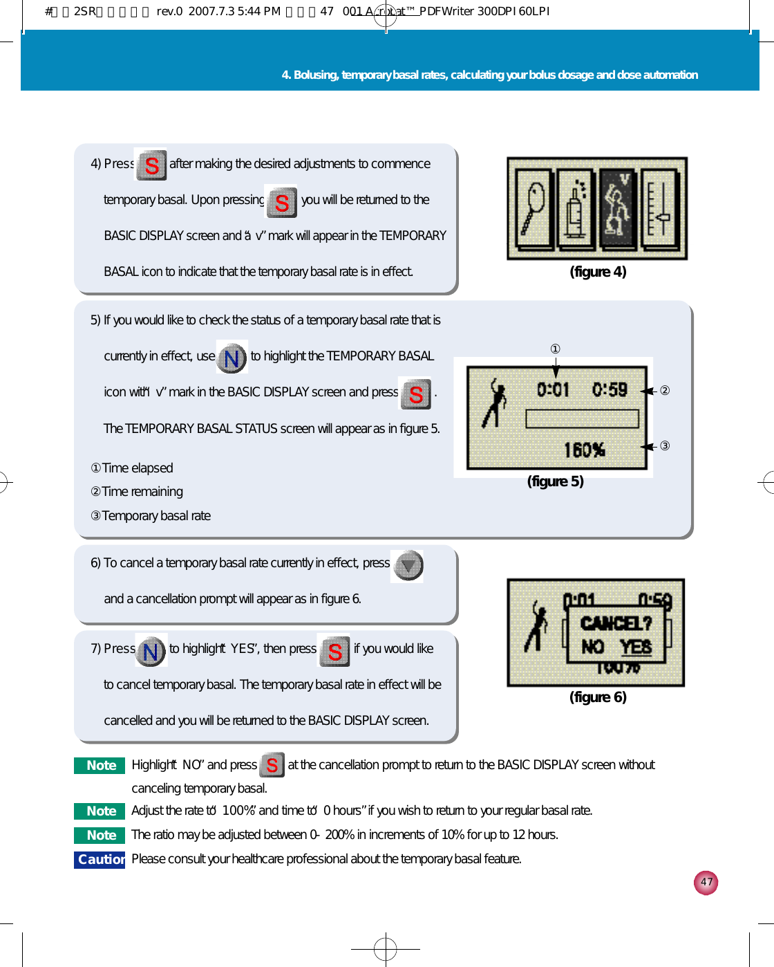 4 74. Bolusing, temporary basal rates, calculating your bolus dosage and dose automation(figure 4)(figure 6)4) P r e s s after making the desired adjustments to commencetemporary basal. Upon pressing you will be returned to theBASIC DISPLAY screen and a “v”mark will appear in the TEMPORARYBASAL icon to indicate that the temporary basal rate is in effect.6) To cancel a temporary basal rate currently in effect, pressand a cancellation prompt will appear as in figure 6.5) If you would like to check the status of a temporary basal rate that iscurrently in effect, use to highlight the TEMPORARY BASALicon with “v”mark in the BASIC DISPLAY screen and press .The TEMPORARY BASAL STATUS screen will appear as in figure 5. ①Time elapsed②Time remaining③Temporary basal rate7) P r e s s to highlight “Y E S”, then press if you would liketo cancel temporary basal. The temporary basal rate in effect will becancelled and you will be returned to the BASIC DISPLAY screen. (figure 5)①③②N o t e Highlight “N O”and press          at the cancellation prompt to return to the BASIC DISPLAY screen withoutcanceling temporary basal.N o t e Adjust the rate to “1 0 0 %”and time to “0 hours”if you wish to return to your regular basal rate. N o t e The ratio may be adjusted between 0-200% in increments of 10% for up to 12 hours.C a u t i o n Please consult your healthcare professional about the temporary basal feature.#다나2SR영문메뉴얼 rev.0  2007.7.3 5:44 PM  페이지47   001 Acrobat™ PDFWriter 300DPI 60LPI