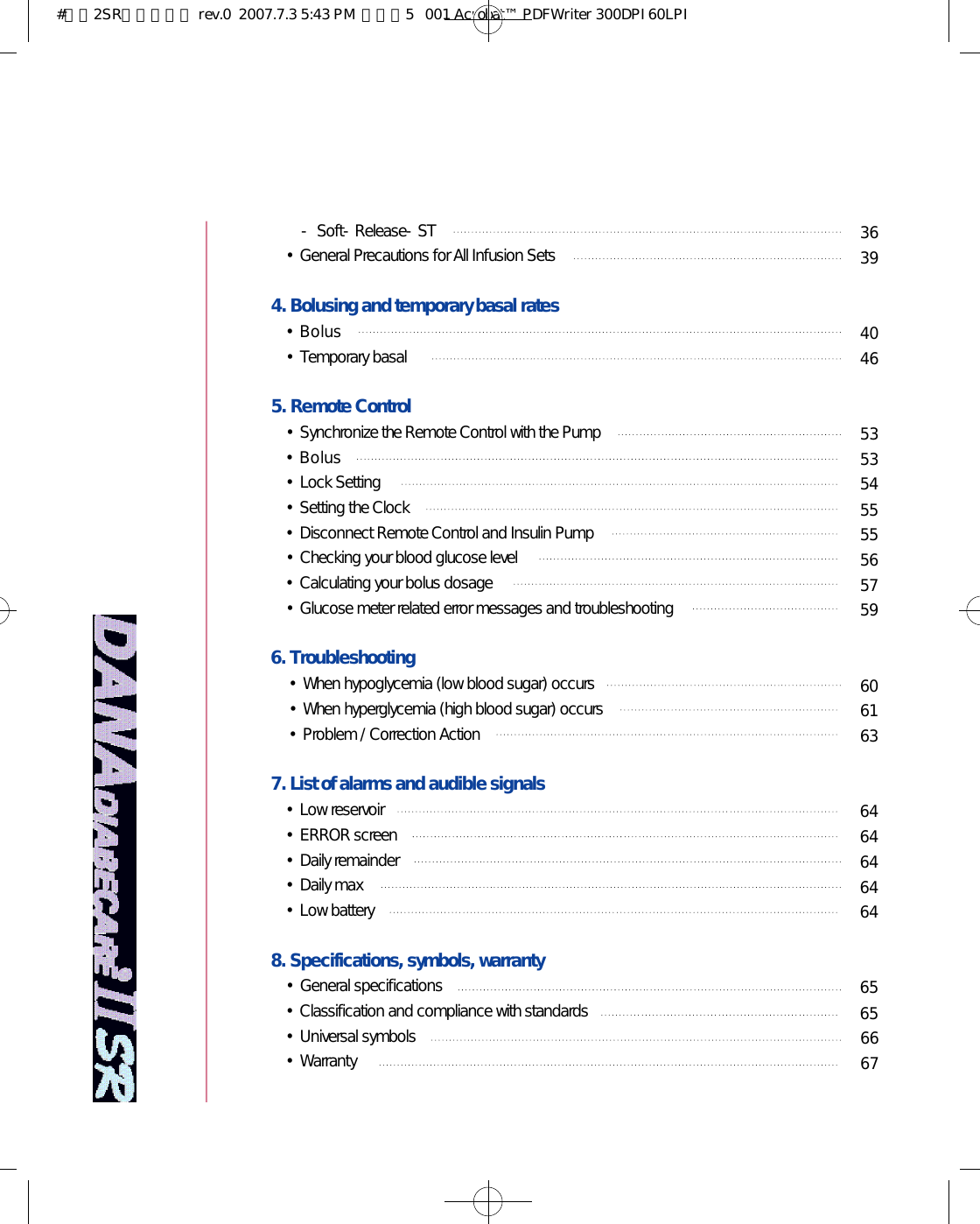 3 63 94 04 65 35 35 45 55 55 65 75 96 06 16 36 46 46 46 46 46 56 56 66 7- Soft-Release-ST•General Precautions for All Infusion Sets4. Bolusing and temporary basal rates •B o l u s•Temporary basal 5. Remote Control•Synchronize the Remote Control with the Pump•B o l u s•Lock Setting•Setting the Clock•Disconnect Remote Control and Insulin Pump•Checking your blood glucose level•Calculating your bolus dosage•Glucose meter related error messages and troubleshooting6. Troubleshooting•When hypoglycemia (low blood sugar) occurs•When hyperglycemia (high blood sugar) occurs•Problem / Correction Action7. List of alarms and audible signals•Low reservoir •ERROR screen •Daily remainder •Daily max •Low battery8. Specifications, symbols, warranty•General specifications•Classification and compliance with standards•Universal symbols•Warranty #다나2SR영문메뉴얼 rev.0  2007.7.3 5:43 PM  페이지5   001 Acrobat™ PDFWriter 300DPI 60LPI