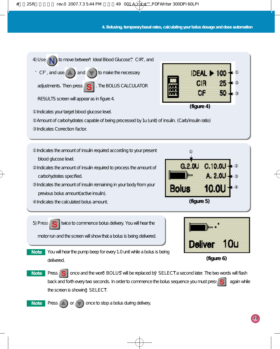 4 94. Bolusing, temporary basal rates, calculating your bolus dosage and dose automation①Indicates your target blood glucose level. ②Amount of carbohydrates capable of being processed by 1u (unit) of insulin. (Carb/insulin ratio)③Indicates Correction factor.4) U s e to move between “Ideal Blood Glucose”, “C I R”, and‘C F’, and use a n d to make the necessaryadjustments. Then press . The BOLUS CALCULATORRESULTS screen will appear as in figure 4.①Indicates the amount of insulin required according to your presentblood glucose level. ②Indicates the amount of insulin required to process the amount ofcarbohydrates specified.   ③Indicates the amount of insulin remaining in your body from yourprevious bolus amount(active insulin). ④Indicates the calculated bolus amount. (figure 4)③①②(figure 5)④②①③5) P r e s s twice to commence bolus delivery. You will hear themotor run and the screen will show that a bolus is being delivered.(figure 6)N o t e You will hear the pump beep for every 1.0 unit while a bolus is beingdelivered. N o t e Press           once and the word “B O L U S”will be replaced by “S E L E C T”a second later. The two words will flashback and forth every two seconds. In order to commence the bolus sequence you must press           again whilethe screen is showing “S E L E C T”.N o t e Press           or           once to stop a bolus during delivery.#다나2SR영문메뉴얼 rev.0  2007.7.3 5:44 PM  페이지49   001 Acrobat™ PDFWriter 300DPI 60LPI