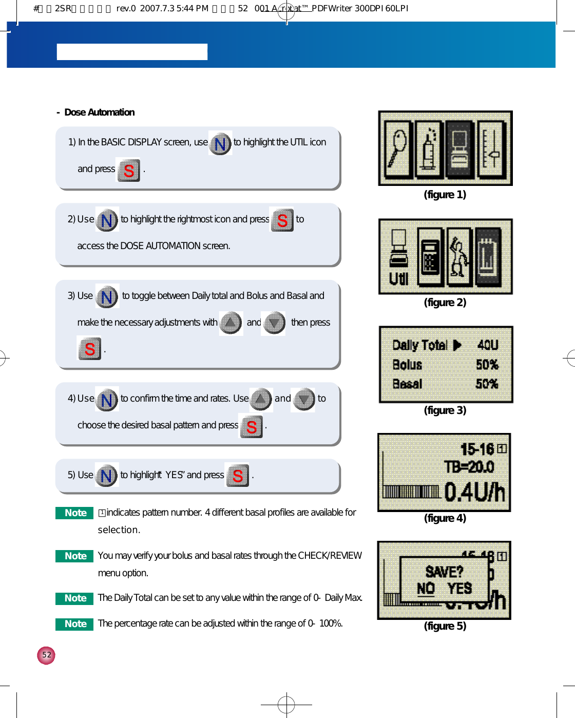 5 25) Use to highlight “Y E S”and press . - Dose Automation 1) In the BASIC DISPLAY screen, use to highlight the UTIL iconand press . (figure 1)(figure 2)2) U s e to highlight the rightmost icon and press t oaccess the DOSE AUTOMATION screen. 4) U s e to confirm the time and rates. Use a n d t ochoose the desired basal pattern and press .  (figure 3)(figure 4)(figure 5)N o t e You may verify your bolus and basal rates through the CHECK/REVIEWmenu option. N o t e The Daily Total can be set to any value within the range of 0-Daily Max.N o t e The percentage rate can be adjusted within the range of 0-100%. 3) Use             to toggle between Daily total and Bolus and Basal andmake the necessary adjustments with             and             then press     .N o t e □indicates pattern number. 4 different basal profiles are available fors e l e c t i o n .1#다나2SR영문메뉴얼 rev.0  2007.7.3 5:44 PM  페이지52   001 Acrobat™ PDFWriter 300DPI 60LPI