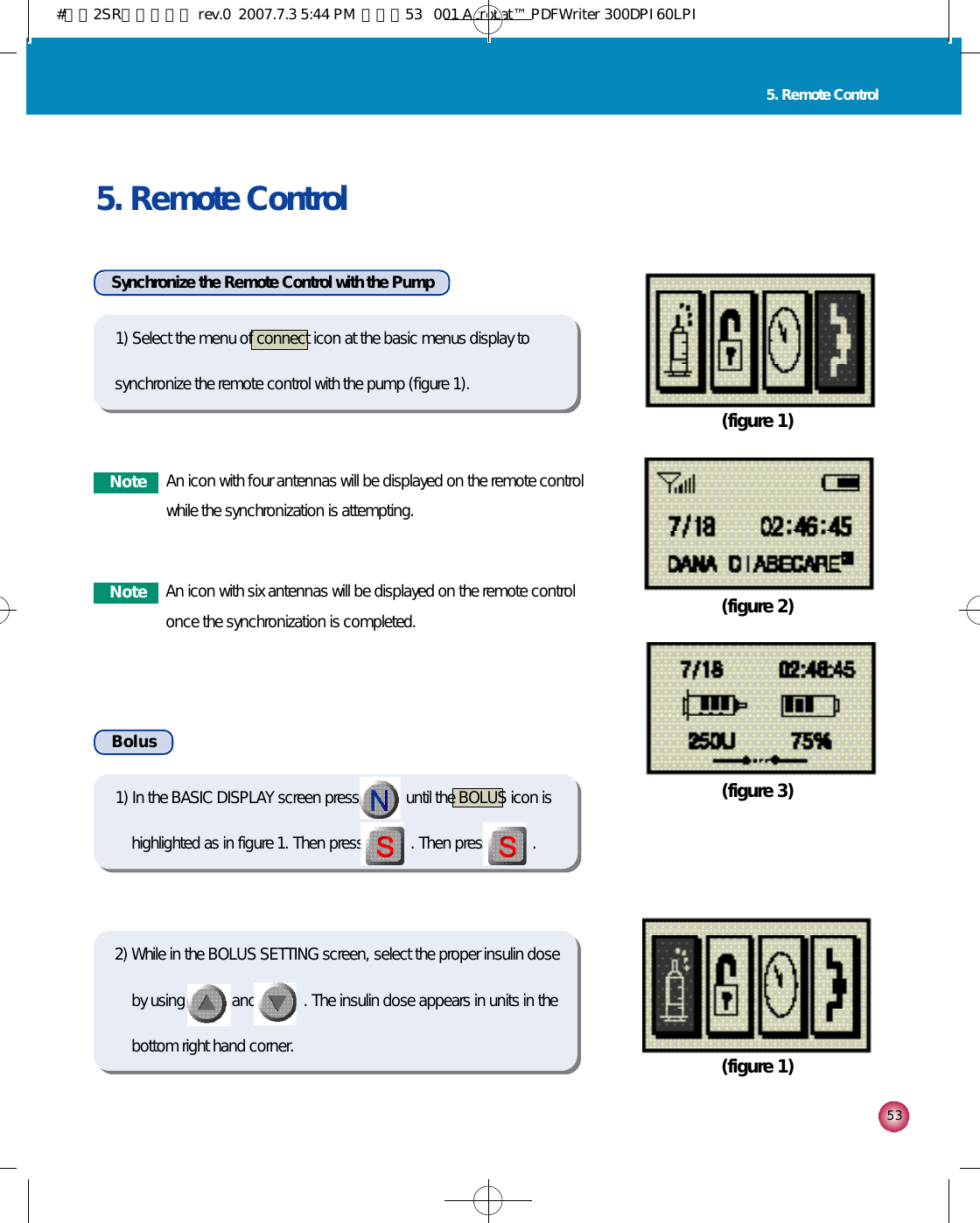 5 3N o t e An icon with four antennas will be displayed on the remote controlwhile the synchronization is attempting.N o t e An icon with six antennas will be displayed on the remote controlonce the synchronization is completed.5. Remote Control5. Remote ControlSynchronize the Remote Control with the Pump(figure 1)(figure 2)(figure 3)(figure 1)B o l u s2) While in the BOLUS SETTING screen, select the proper insulin doseby using            and            . The insulin dose appears in units in thebottom right hand corner.1) In the BASIC DISPLAY screen press            until the BOLUS icon ishighlighted as in figure 1. Then press            . Then press           . 1) Select the menu of connect icon at the basic menus display tosynchronize the remote control with the pump (figure 1).#다나2SR영문메뉴얼 rev.0  2007.7.3 5:44 PM  페이지53   001 Acrobat™ PDFWriter 300DPI 60LPI