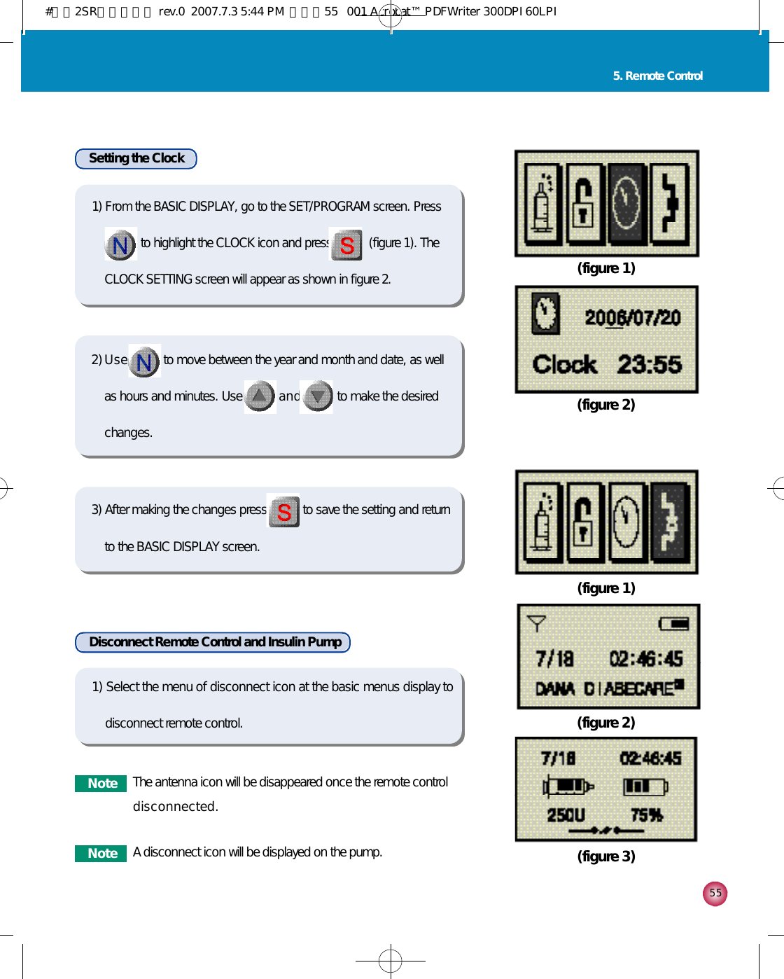 5 55. Remote ControlSetting the ClockDisconnect Remote Control and Insulin Pump(figure 1)(figure 2)(figure 1)(figure 2)(figure 3)1) Select the menu of disconnect icon at the basic menus display todisconnect remote control.N o t e The antenna icon will be disappeared once the remote controld i s c o n n e c t e d .N o t e A disconnect icon will be displayed on the pump.1) From the BASIC DISPLAY, go to the SET/PROGRAM screen. Press    to highlight the CLOCK icon and press            (figure 1). TheCLOCK SETTING screen will appear as shown in figure 2.2) U s e to move between the year and month and date, as wellas hours and minutes. Use a n d to make the desiredchanges. 3) After making the changes press to save the setting and returnto the BASIC DISPLAY screen.#다나2SR영문메뉴얼 rev.0  2007.7.3 5:44 PM  페이지55   001 Acrobat™ PDFWriter 300DPI 60LPI