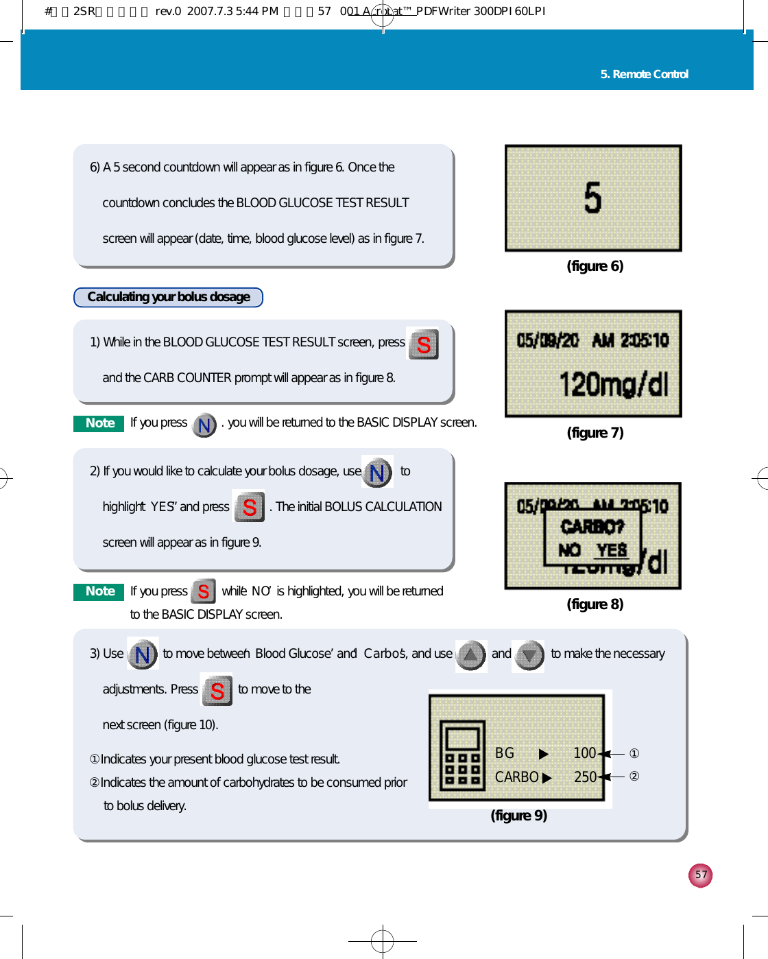 5 75. Remote Control(figure 6)(figure 7)(figure 8)6) A 5 second countdown will appear as in figure 6. Once thecountdown concludes the BLOOD GLUCOSE TEST RESULTscreen will appear (date, time, blood glucose level) as in figure 7.1) While in the BLOOD GLUCOSE TEST RESULT screen, pressand the CARB COUNTER prompt will appear as in figure 8. 2) If you would like to calculate your bolus dosage, use             tohighlight ‘Y E S”and press             . The initial BOLUS CALCULATIONscreen will appear as in figure 9. Calculating your bolus dosage(figure 9)①②①Indicates your present blood glucose test result. ②Indicates the amount of carbohydrates to be consumed priorto bolus delivery. BG     ▶ 1 0 0CARBO ▶ 2 5 0N o t e If you press           . you will be returned to the BASIC DISPLAY screen.N o t e If you press           while ‘N O’is highlighted, you will be returnedto the BASIC DISPLAY screen.3) Use             to move between ‘Blood Glucose’and ‘C a r b o s’, and use             and             to make the necessaryadjustments. Press             to move to the next screen (figure 10). #다나2SR영문메뉴얼 rev.0  2007.7.3 5:44 PM  페이지57   001 Acrobat™ PDFWriter 300DPI 60LPI