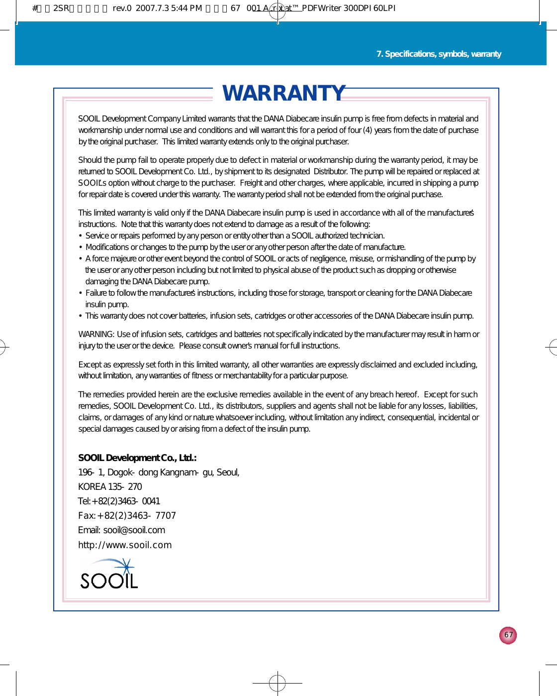 6 7W A R R A N T YSOOIL Development Company Limited warrants that the DANA Diabecare insulin pump is free from defects in material andworkmanship under normal use and conditions and will warrant this for a period of four (4) years from the date of purchaseby the original purchaser.  This limited warranty extends only to the original purchaser.Should the pump fail to operate properly due to defect in material or workmanship during the warranty period, it may bereturned to SOOIL Development Co. Ltd., by shipment to its designated  Distributor. The pump will be repaired or replaced atS O O I L’s option without charge to the purchaser.  Freight and other charges, where applicable, incurred in shipping a pumpfor repair date is covered under this warranty. The warranty period shall not be extended from the original purchase.This limited warranty is valid only if the DANA Diabecare insulin pump is used in accordance with all of the manufacturer’sinstructions.  Note that this warranty does not extend to damage as a result of the following:•Service or repairs performed by any person or entity other than a SOOIL authorized technician.•Modifications or changes to the pump by the user or any other person after the date of manufacture.•A force majeure or other event beyond the control of SOOIL or acts of negligence, misuse, or mishandling of the pump bythe user or any other person including but not limited to physical abuse of the product such as dropping or otherwisedamaging the DANA Diabecare pump.•Failure to follow the manufacturer’s instructions, including those for storage, transport or cleaning for the DANA Diabecareinsulin pump.•This warranty does not cover batteries, infusion sets, cartridges or other accessories of the DANA Diabecare insulin pump.WARNING: Use of infusion sets, cartridges and batteries not specifically indicated by the manufacturer may result in harm orinjury to the user or the device.  Please consult owner’s manual for full instructions.Except as expressly set forth in this limited warranty, all other warranties are expressly disclaimed and excluded including,without limitation, any warranties of fitness or merchantability for a particular purpose.The remedies provided herein are the exclusive remedies available in the event of any breach hereof.  Except for suchremedies, SOOIL Development Co. Ltd., its distributors, suppliers and agents shall not be liable for any losses, liabilities,claims, or damages of any kind or nature whatsoever including, without limitation any indirect, consequential, incidental orspecial damages caused by or arising from a defect of the insulin pump.SOOIL Development Co., Ltd.:196-1, Dogok-dong Kangnam-gu, Seoul, KOREA 135-270Tel:+82(2)3463-0041      F a x : + 8 2 ( 2 ) 3 4 6 3 - 7 7 0 7Email: sooil@sooil.com h t t p : / / w w w . s o o i l . c o m7. Specifications, symbols, warranty#다나2SR영문메뉴얼 rev.0  2007.7.3 5:44 PM  페이지67   001 Acrobat™ PDFWriter 300DPI 60LPI