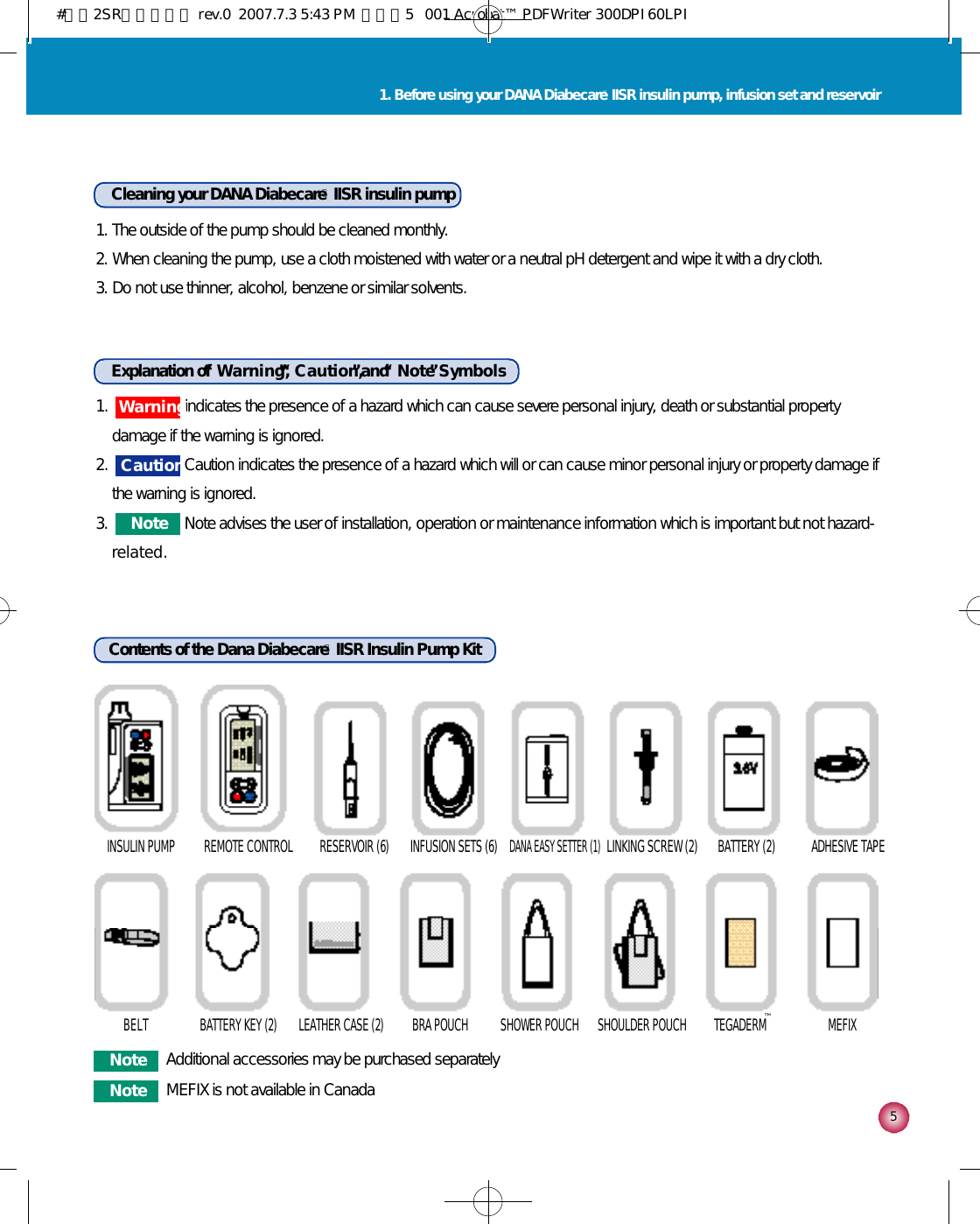 1.  indicates the presence of a hazard which can cause severe personal injury, death or substantial propertydamage if the warning is ignored.2.  Caution indicates the presence of a hazard which will or can cause minor personal injury or property damage ifthe warning is ignored.3.  Note advises the user of installation, operation or maintenance information which is important but not hazard-r e l a t e d .51. Before using your DANA DiabecareⓇIISR insulin pump, infusion set and reservoirCleaning your DANA DiabecareⓇIISR insulin pump1. The outside of the pump should be cleaned monthly.2. When cleaning the pump, use a cloth moistened with water or a neutral pH detergent and wipe it with a dry cloth.3. Do not use thinner, alcohol, benzene or similar solvents.Explanation of “W a r n i n g ,”“C a u t i o n ,”and “N o t e”S y m b o l sContents of the Dana DiabecareⓇIISR Insulin Pump KitINSULIN PUMP REMOTE CONTROL RESERVOIR (6) INFUSION SETS (6)DANA EASY SETTER (1)LINKING SCREW (2) BATTERY (2) ADHESIVE TAPEB E L T BATTERY KEY (2)  LEATHER CASE (2) BRA POUCH  SHOWER POUCH  SHOULDER POUCH  TEGADERM  MEFIX W a r n i n gC a u t i o nN o t eN o t e Additional accessories may be purchased separatelyN o t e MEFIX is not available in Canada™#다나2SR영문메뉴얼 rev.0  2007.7.3 5:43 PM  페이지5   001 Acrobat™ PDFWriter 300DPI 60LPI