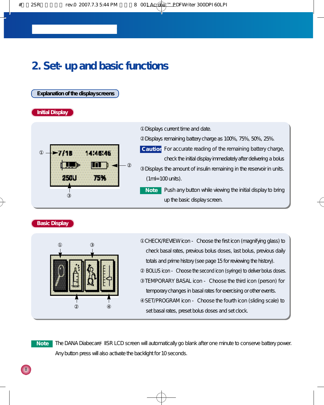 82. Set-up and basic functionsExplanation of the display screensInitial Display ①Displays current time and date.②Displays remaining battery charge as 100%, 75%, 50%, 25%.③Displays the amount of insulin remaining in the reservoir in units.(1ml=100 units).①②③Basic Display ①CHECK/REVIEW icon - Choose the first icon (magnifying glass) tocheck basal rates, previous bolus doses, last bolus, previous dailytotals and prime history (see page 15 for reviewing the history).②BOLUS icon - Choose the second icon (syringe) to deliver bolus doses.③TEMPORARY BASAL icon - Choose the third icon (person) fortemporary changes in basal rates for exercising or other events.④SET/PROGRAM icon - Choose the fourth icon (sliding scale) toset basal rates, preset bolus doses and set clock.① ③② ④C a u t i o nFor accurate reading of the remaining battery charge,check the initial display immediately after delivering a bolusN o t e Push any button while viewing the initial display to bringup the basic display screen.N o t e The DANA DiabecareⓇIISR LCD screen will automatically go blank after one minute to conserve battery power.Any button press will also activate the backlight for 10 seconds. #다나2SR영문메뉴얼 rev.0  2007.7.3 5:44 PM  페이지8   001 Acrobat™ PDFWriter 300DPI 60LPI