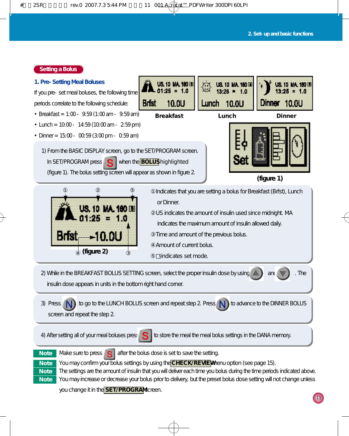 Setting a Bolus1. Pre-Setting Meal BolusesIf you pre-set meal boluses, the following time periods correlate to the following schedule:•Breakfast = 1:00 - 9:59 (1:00 am - 9:59 am)•Lunch = 10:00 - 14:59 (10:00 am - 2:59 pm)•Dinner = 15:00 - 00:59 (3:00 pm - 0:59 am)1 12. Set-up and basic functionsB r e a k f a s t L u n c h D i n n e r(figure 1)(figure 2)①Indicates that you are setting a bolus for Breakfast (Brfst), Lunchor Dinner.  ②US indicates the amount of insulin used since midnight. MAindicates the maximum amount of insulin allowed daily. ③Time and amount of the previous bolus. ④Amount of current bolus.⑤□indicates set mode.① ② ⑤④ ③2) While in the BREAKFAST BOLUS SETTING screen, select the proper insulin dose by using             and             . Theinsulin dose appears in units in the bottom right hand corner.3)  Press             to go to the LUNCH BOLUS screen and repeat step 2. Press            to advance to the DINNER BOLUSscreen and repeat the step 2. 4) After setting all of your meal boluses press to store the meal the meal bolus settings in the DANA memory.1) From the BASIC DISPLAY screen, go to the SET/PROGRAM screen.In SET/PROGRAM press when the  B O L U Sh i g h l i g h t e d(figure 1). The bolus setting screen will appear as shown in figure 2.N o t e Make sure to press           after the bolus dose is set to save the setting.N o t e You may confirm your bolus settings by using the  C H E C K / R E V I E Wmenu option (see page 15). N o t eThe settings are the amount of insulin that you will deliver each time you bolus during the time periods indicated above.N o t e You may increase or decrease your bolus prior to delivery, but the preset bolus dose setting will not change unlessyou change it in the  S E T / P R O G R A Mscreen. S#다나2SR영문메뉴얼 rev.0  2007.7.3 5:44 PM  페이지11   001 Acrobat™ PDFWriter 300DPI 60LPI