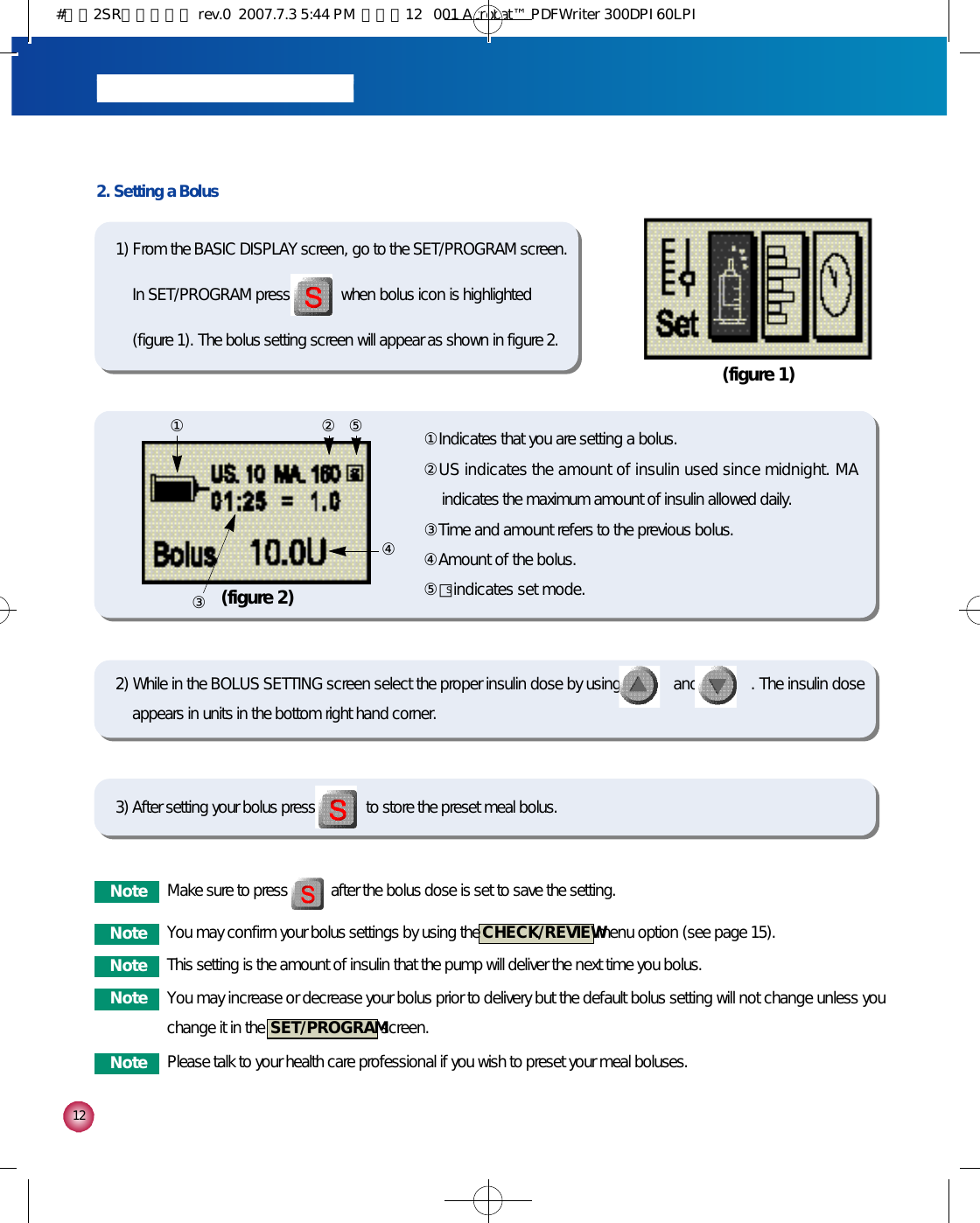 1 22. Setting a Bolus①Indicates that you are setting a bolus. ②US indicates the amount of insulin used since midnight. MAindicates the maximum amount of insulin allowed daily.③Time and amount refers to the previous bolus.④Amount of the bolus.⑤□indicates set mode.(figure 1)(figure 2)① ② ⑤③④2) While in the BOLUS SETTING screen select the proper insulin dose by using             and             . The insulin doseappears in units in the bottom right hand corner.3) After setting your bolus press             to store the preset meal bolus.1) From the BASIC DISPLAY screen, go to the SET/PROGRAM screen.In SET/PROGRAM press             when bolus icon is highlighted(figure 1). The bolus setting screen will appear as shown in figure 2.N o t e Make sure to press           after the bolus dose is set to save the setting.N o t e You may confirm your bolus settings by using the  C H E C K / R E V I E Wmenu option (see page 15). N o t e This setting is the amount of insulin that the pump will deliver the next time you bolus. N o t e Please talk to your health care professional if you wish to preset your meal boluses.N o t e You may increase or decrease your bolus prior to delivery but the default bolus setting will not change unless youchange it in the  S E T / P R O G R A Mscreen. S#다나2SR영문메뉴얼 rev.0  2007.7.3 5:44 PM  페이지12   001 Acrobat™ PDFWriter 300DPI 60LPI