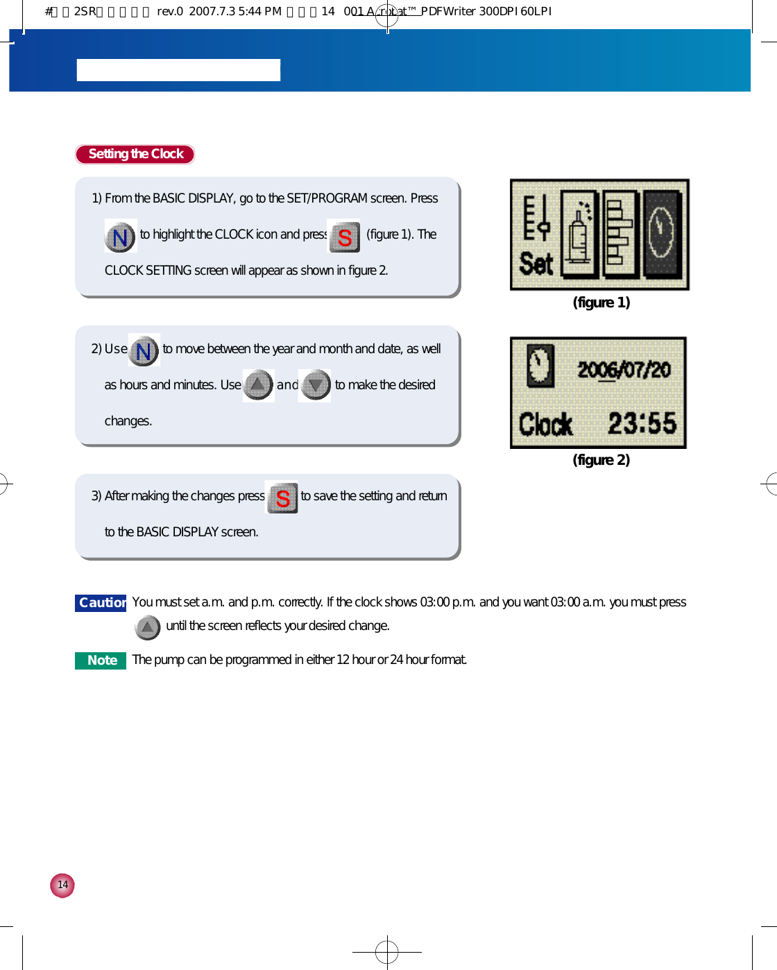 1 4Setting the Clock1) From the BASIC DISPLAY, go to the SET/PROGRAM screen. Press    to highlight the CLOCK icon and press            (figure 1). TheCLOCK SETTING screen will appear as shown in figure 2.2) U s e to move between the year and month and date, as wellas hours and minutes. Use a n d to make the desiredchanges. (figure 1)(figure 2)3) After making the changes press to save the setting and returnto the BASIC DISPLAY screen.C a u t i o n You must set a.m. and p.m. correctly. If the clock shows 03:00 p.m. and you want 03:00 a.m. you must press until the screen reflects your desired change.N o t e The pump can be programmed in either 12 hour or 24 hour format.#다나2SR영문메뉴얼 rev.0  2007.7.3 5:44 PM  페이지14   001 Acrobat™ PDFWriter 300DPI 60LPI