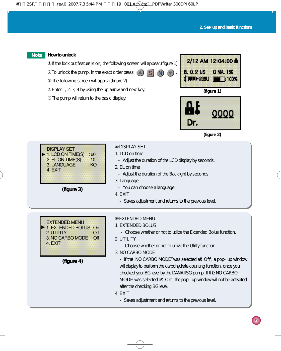 1 92. Set-up and basic functionsN o t e How to unlock①If the lock out feature is on, the following screen will appear.(figure 1)②To unlock the pump, in the exact order press          ,        ,        ,        .③The following screen will appear(figure 2).④Enter 1, 2, 3, 4 by using the up arrow and next key.⑤The pump will return to the basic display.(figure 1)(figure 2)⑤DISPLAY SET1. LCD on time- Adjust the duration of the LCD display by seconds.2. EL on time- Adjust the duration of the Backlight by seconds.3. Language- You can choose a language.4. E X I T- Saves adjustment and returns to the previous level.DISPLAY SET1. LCD ON TIME(S)    : 602. EL ON TIME(S)       : 103. LANGUAGE            : KO4. EXIT⑥EXTENDED MENU1. EXTENDED BOLUS- Choose whether or not to utilize the Extended Bolus function.2. U T I L I T Y- Choose whether or not to utilize the Utility function.3. NO CARBO MODE- If the “NO CARBO MODE”was selected as “O f f”, a pop-up windowwill display to perform the carbohydrate counting function, once youchecked your BG level by the DANA IISG pump. If the “NO CARBOM O D E”was selected as “O n”, the pop-up window will not be activatedafter the checking BG level.4. E X I T- Saves adjustment and returns to the previous level.EXTENDED MENU1. EXTENDED BOLUS : On2. UTILITY                       : Off3. NO CARBO MODE   : Off4. EXIT(figure 3)(figure 4)▶▶#다나2SR영문메뉴얼 rev.0  2007.7.3 5:44 PM  페이지19   001 Acrobat™ PDFWriter 300DPI 60LPI