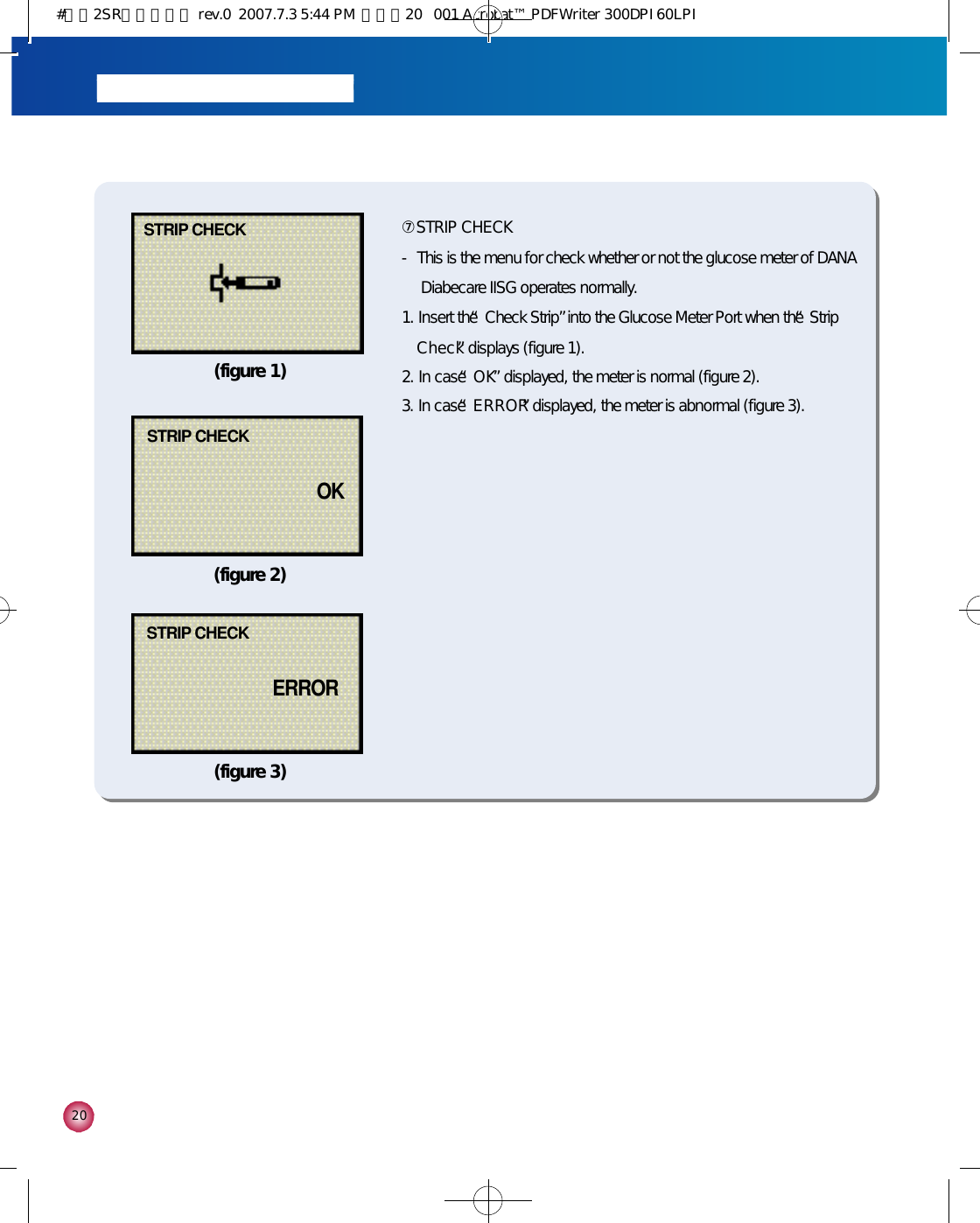 2 0⑦STRIP CHECK - This is the menu for check whether or not the glucose meter of DANADiabecare IISG operates normally.1. Insert the “Check Strip”into the Glucose Meter Port when the “Strip C h e c k”displays (figure 1).2. In case “O K”displayed, the meter is normal (figure 2).3. In case “E R R O R”displayed, the meter is abnormal (figure 3).STRIP CHECK(figure 1)(figure 2)(figure 3)STRIP CHECKE R R O RSTRIP CHECKO K#다나2SR영문메뉴얼 rev.0  2007.7.3 5:44 PM  페이지20   001 Acrobat™ PDFWriter 300DPI 60LPI