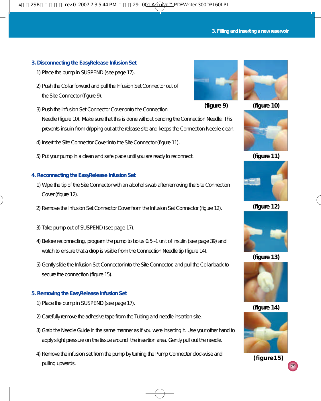 2 93. Filling and inserting a new reservoir3. Disconnecting the EasyRelease Infusion Set1) Place the pump in SUSPEND (see page 17).2) Push the Collar forward and pull the Infusion Set Connector out ofthe Site Connector (figure 9).3) Push the Infusion Set Connector Cover onto the ConnectionNeedle (figure 10). Make sure that this is done without bending the Connection Needle. Thisprevents insulin from dripping out at the release site and keeps the Connection Needle clean. 4) Insert the Site Connector Cover into the Site Connector (figure 11).5) Put your pump in a clean and safe place until you are ready to reconnect.4. Reconnecting the EasyRelease Infusion Set1) Wipe the tip of the Site Connector with an alcohol swab after removing the Site ConnectionCover (figure 12).2) Remove the Infusion Set Connector Cover from the Infusion Set Connector (figure 12).3) Take pump out of SUSPEND (see page 17).4) Before reconnecting, program the pump to bolus 0.5~1 unit of insulin (see page 39) andwatch to ensure that a drop is visible from the Connection Needle tip (figure 14).5) Gently slide the Infusion Set Connector into the Site Connector, and pull the Collar back tosecure the connection (figure 15).5. Removing the EasyRelease Infusion Set1) Place the pump in SUSPEND (see page 17). 2) Carefully remove the adhesive tape from the Tubing and needle insertion site.3) Grab the Needle Guide in the same manner as if you were inserting it. Use your other hand toapply slight pressure on the tissue around  the insertion area. Gently pull out the needle.4) Remove the infusion set from the pump by turning the Pump Connector clockwise andpulling upwards.(figure 10)(figure 9)(figure 11)(figure 12)(figure 13)(figure 14)( f i g u r e 1 5 )#다나2SR영문메뉴얼 rev.0  2007.7.3 5:44 PM  페이지29   001 Acrobat™ PDFWriter 300DPI 60LPI