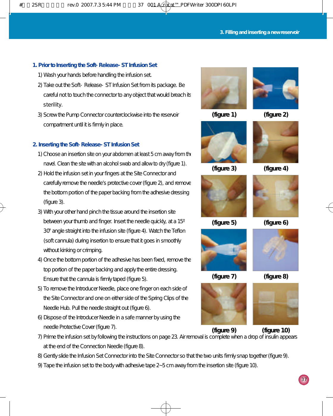 3 73. Filling and inserting a new reservoir1. Prior to Inserting the Soft-Release-ST Infusion Set1) Wash your hands before handling the infusion set. 2) Take out the Soft-Release-ST Infusion Set from its package. Becareful not to touch the connector to any object that would breach itss t e r i l i t y .3) Screw the Pump Connector counterclockwise into the reservoircompartment until it is firmly in place. 2. Inserting the Soft-Release-ST Infusion Set1) Choose an insertion site on your abdomen at least 5 cm away from thenavel. Clean the site with an alcohol swab and allow to dry (figure 1).2) Hold the infusion set in your fingers at the Site Connector andcarefully remove the needle’s protective cover (figure 2), and removethe bottom portion of the paper backing from the adhesive dressing(figure 3). 3) With your other hand pinch the tissue around the insertion sitebetween your thumb and finger. Insert the needle quickly, at a 15°-3 0°angle straight into the infusion site (figure 4). Watch the Teflon(soft cannula) during insertion to ensure that it goes in smoothlywithout kinking or crimping. 4) Once the bottom portion of the adhesive has been fixed, remove thetop portion of the paper backing and apply the entire dressing.Ensure that the cannula is firmly taped (figure 5). 5) To remove the Introducer Needle, place one finger on each side ofthe Site Connector and one on either side of the Spring Clips of theNeedle Hub. Pull the needle straight out (figure 6). 6) Dispose of the Introducer Needle in a safe manner by using theneedle Protective Cover (figure 7). 7) Prime the infusion set by following the instructions on page 23. Air removal is complete when a drop of insulin appearsat the end of the Connection Needle (figure 8).8) Gently slide the Infusion Set Connector into the Site Connector so that the two units firmly snap together (figure 9). 9) Tape the infusion set to the body with adhesive tape 2~5 cm away from the insertion site (figure 10).(figure 2)(figure 1)(figure 4)(figure 3)(figure 6)(figure 5)(figure 8)(figure 7)(figure 10)(figure 9)#다나2SR영문메뉴얼 rev.0  2007.7.3 5:44 PM  페이지37   001 Acrobat™ PDFWriter 300DPI 60LPI