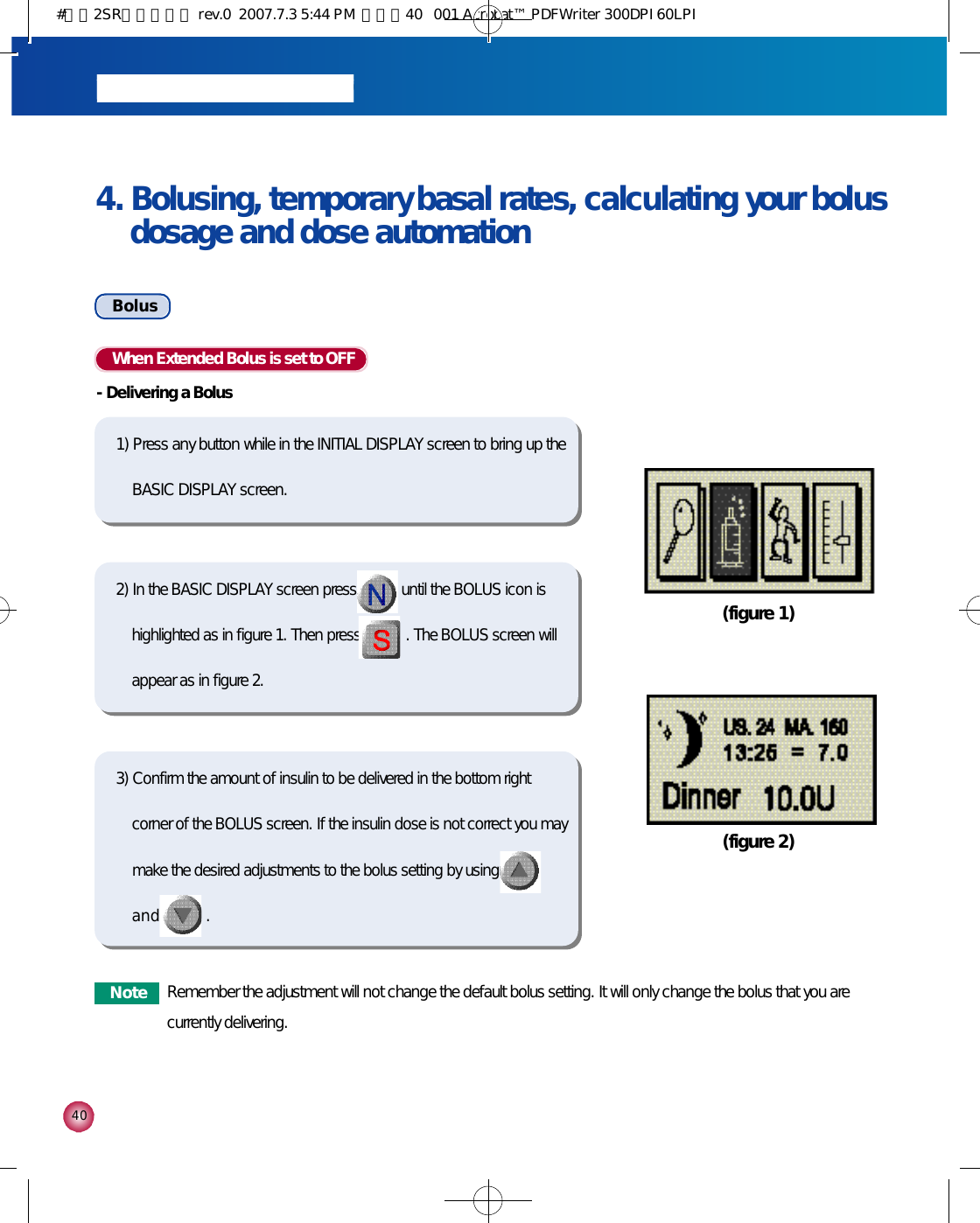 4 04. Bolusing, temporary basal rates, calculating your bolusdosage and dose automationB o l u sWhen Extended Bolus is set to OFF-Delivering a Bolus1) Press any button while in the INITIAL DISPLAY screen to bring up theBASIC DISPLAY screen.(figure 1)(figure 2)2) In the BASIC DISPLAY screen press until the BOLUS icon ishighlighted as in figure 1. Then press . The BOLUS screen willappear as in figure 2.3) Confirm the amount of insulin to be delivered in the bottom rightcorner of the BOLUS screen. If the insulin dose is not correct you maymake the desired adjustments to the bolus setting by usinga n d . N o t e Remember the adjustment will not change the default bolus setting. It will only change the bolus that you arecurrently delivering.#다나2SR영문메뉴얼 rev.0  2007.7.3 5:44 PM  페이지40   001 Acrobat™ PDFWriter 300DPI 60LPI