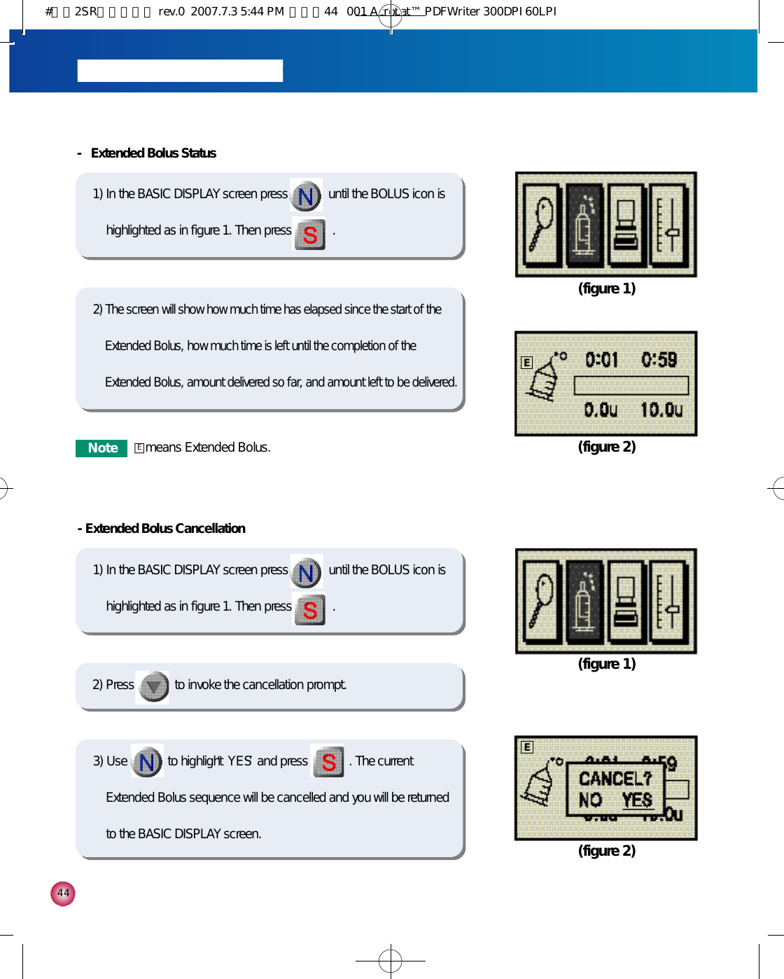 4 4-Extended Bolus Cancellation1) In the BASIC DISPLAY screen press             until the BOLUS icon ishighlighted as in figure 1. Then press             . 3) Use             to highlight ‘Y E S’and press             . The currentExtended Bolus sequence will be cancelled and you will be returnedto the BASIC DISPLAY screen. (figure 1)(figure 2)2) Press             to invoke the cancellation prompt. -  Extended Bolus Status1) In the BASIC DISPLAY screen press             until the BOLUS icon ishighlighted as in figure 1. Then press             . 2) The screen will show how much time has elapsed since the start of theExtended Bolus, how much time is left until the completion of theExtended Bolus, amount delivered so far, and amount left to be delivered. (figure 1)(figure 2)EEN o t e □means Extended Bolus.E#다나2SR영문메뉴얼 rev.0  2007.7.3 5:44 PM  페이지44   001 Acrobat™ PDFWriter 300DPI 60LPI