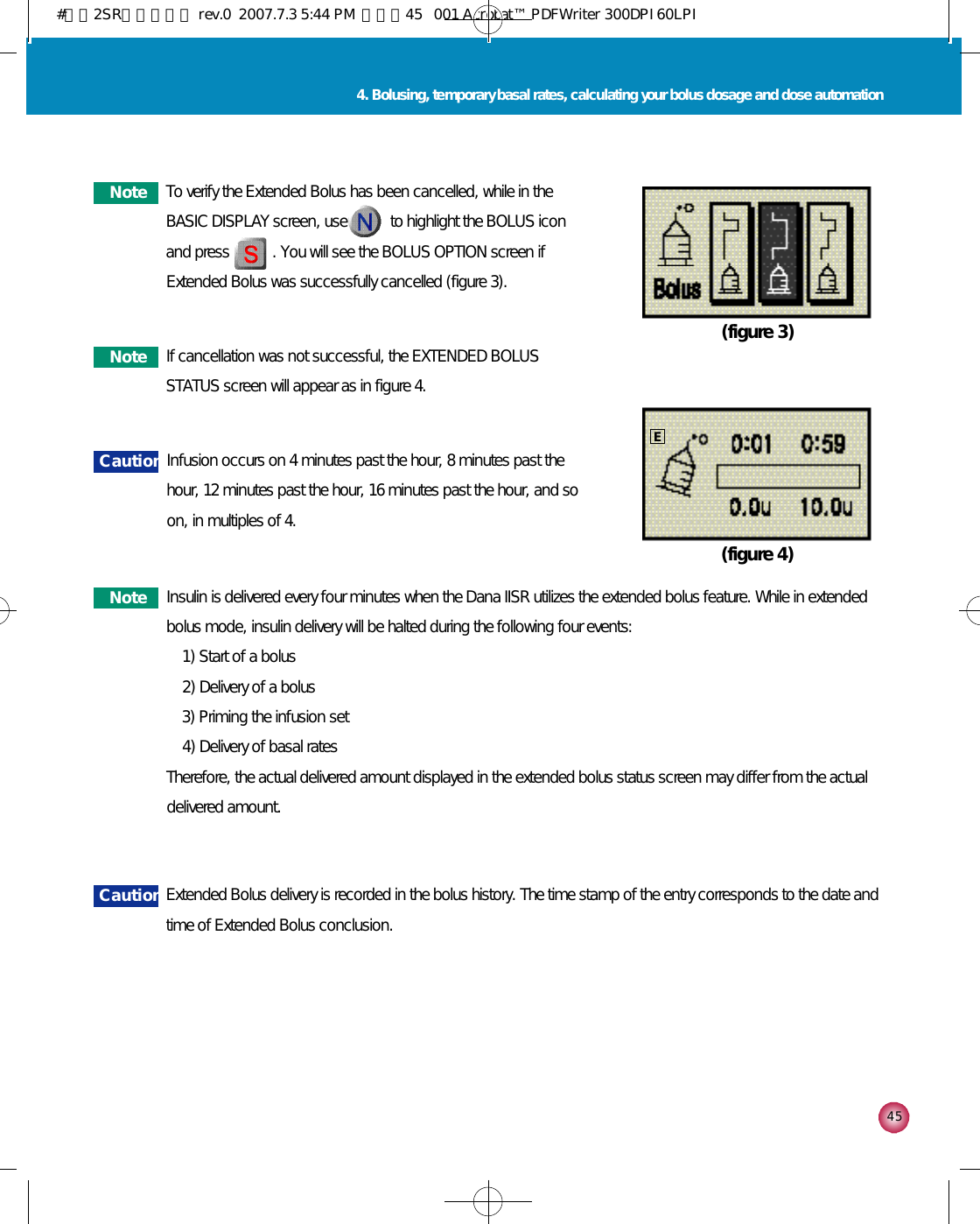 4 54. Bolusing, temporary basal rates, calculating your bolus dosage and dose automation(figure 3)(figure 4)N o t e To verify the Extended Bolus has been cancelled, while in theBASIC DISPLAY screen, use           to highlight the BOLUS iconand press           . You will see the BOLUS OPTION screen ifExtended Bolus was successfully cancelled (figure 3). N o t e If cancellation was not successful, the EXTENDED BOLUSSTATUS screen will appear as in figure 4. C a u t i o n Extended Bolus delivery is recorded in the bolus history. The time stamp of the entry corresponds to the date andtime of Extended Bolus conclusion.C a u t i o n Infusion occurs on 4 minutes past the hour, 8 minutes past thehour, 12 minutes past the hour, 16 minutes past the hour, and soon, in multiples of 4. N o t e Insulin is delivered every four minutes when the Dana IISR utilizes the extended bolus feature. While in extendedbolus mode, insulin delivery will be halted during the following four events:1) Start of a bolus2) Delivery of a bolus3) Priming the infusion set4) Delivery of basal ratesTherefore, the actual delivered amount displayed in the extended bolus status screen may differ from the actualdelivered amount.E#다나2SR영문메뉴얼 rev.0  2007.7.3 5:44 PM  페이지45   001 Acrobat™ PDFWriter 300DPI 60LPI