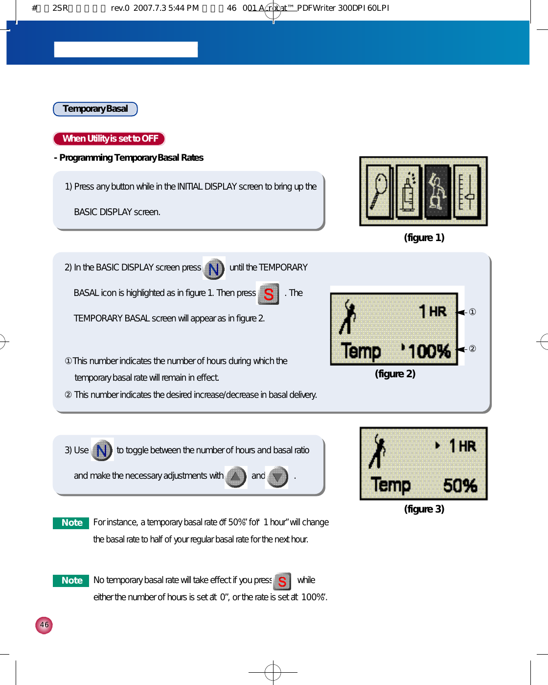 4 6Temporary Basal When Utility is set to OFF-Programming Temporary Basal Rates1) Press any button while in the INITIAL DISPLAY screen to bring up theBASIC DISPLAY screen.(figure 1)(figure 3)2) In the BASIC DISPLAY screen press             until the TEMPORARYBASAL icon is highlighted as in figure 1. Then press             . TheTEMPORARY BASAL screen will appear as in figure 2.①This number indicates the number of hours during which thetemporary basal rate will remain in effect.②This number indicates the desired increase/decrease in basal delivery.3) Use             to toggle between the number of hours and basal ratioand make the necessary adjustments with             and             .(figure 2)①②N o t e No temporary basal rate will take effect if you press           whileeither the number of hours is set at “0”, or the rate is set at “1 0 0 %”.N o t eFor instance, a temporary basal rate of “5 0 %”for “1 hour”will changethe basal rate to half of your regular basal rate for the next hour. #다나2SR영문메뉴얼 rev.0  2007.7.3 5:44 PM  페이지46   001 Acrobat™ PDFWriter 300DPI 60LPI