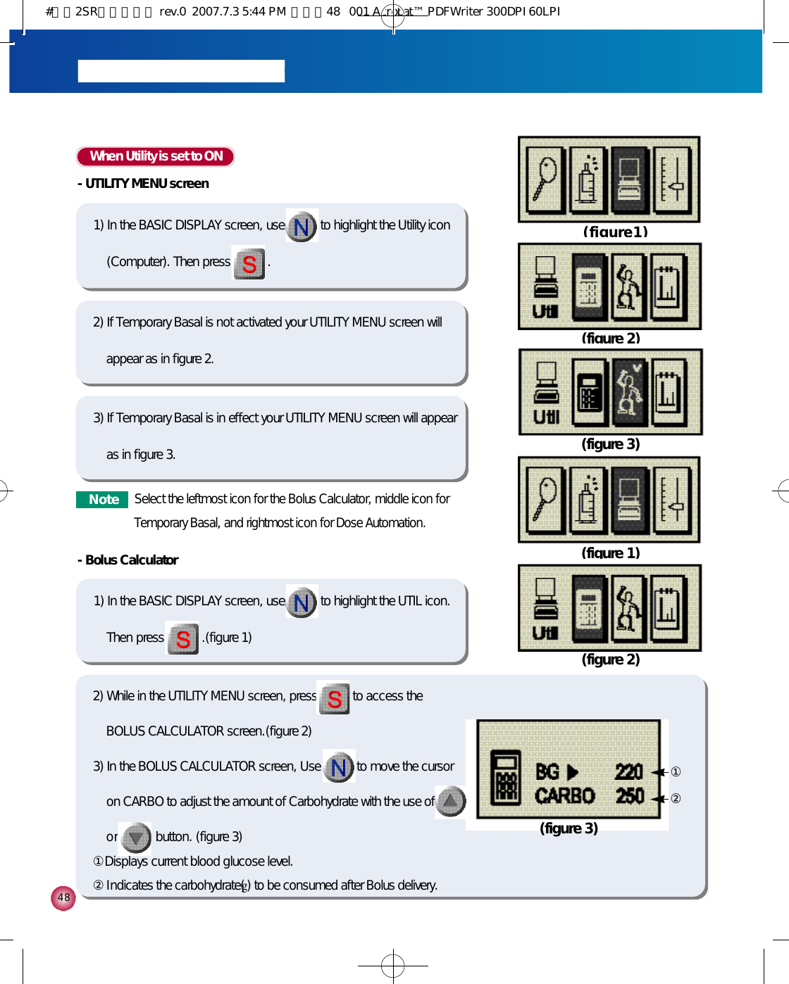 4 8When Utility is set to ON-UTILITY MENU screen1) In the BASIC DISPLAY screen, use to highlight the Utility icon(Computer). Then press . -Bolus Calculator1) In the BASIC DISPLAY screen, use to highlight the UTIL icon.Then press.(figure 1)( f i g u r e 1 )(figure 1)(figure 2)(figure 3)2) If Temporary Basal is not activated your UTILITY MENU screen willappear as in figure 2.3) If Temporary Basal is in effect your UTILITY MENU screen will appearas in figure 3.N o t eSelect the leftmost icon for the Bolus Calculator, middle icon forTemporary Basal, and rightmost icon for Dose Automation. (figure 2)2) While in the UTILITY MENU screen, press to access theBOLUS CALCULATOR screen.(figure 2)3) In the BOLUS CALCULATOR screen, Use to move the cursoron CARBO to adjust the amount of Carbohydrate with the use ofo r button. (figure 3)①Displays current blood glucose level.②Indicates the carbohydrate(g) to be consumed after Bolus delivery.(figure 3)①②#다나2SR영문메뉴얼 rev.0  2007.7.3 5:44 PM  페이지48   001 Acrobat™ PDFWriter 300DPI 60LPI