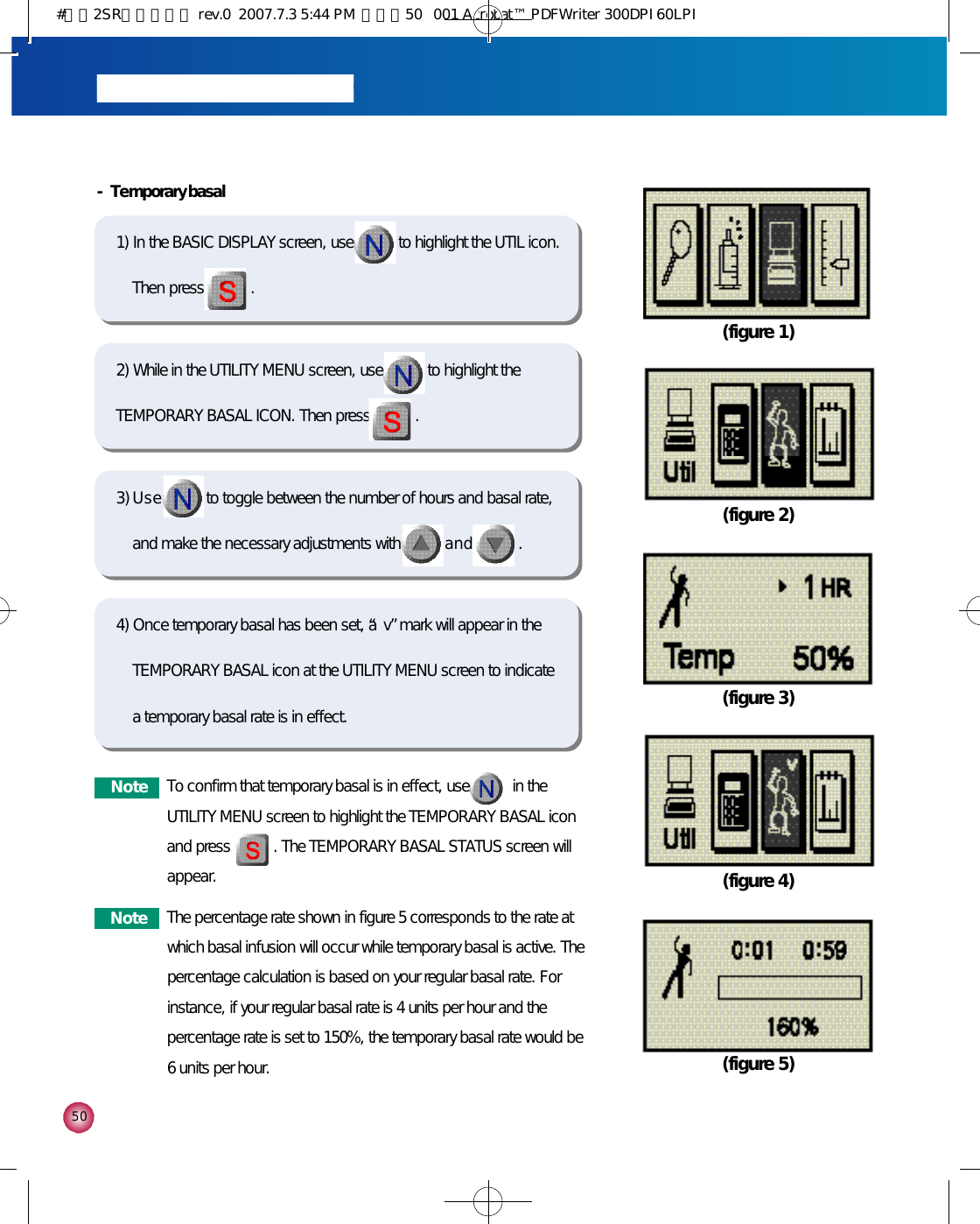 5 0- Temporary basal1) In the BASIC DISPLAY screen, use to highlight the UTIL icon.Then press . 2) While in the UTILITY MENU screen, use to highlight theTEMPORARY BASAL ICON. Then press .3) U s e to toggle between the number of hours and basal rate,and make the necessary adjustments with a n d .(figure 1)(figure 2)(figure 3)(figure 4)(figure 5)4) Once temporary basal has been set, a “v”mark will appear in theTEMPORARY BASAL icon at the UTILITY MENU screen to indicate a temporary basal rate is in effect. N o t e To confirm that temporary basal is in effect, use           in theUTILITY MENU screen to highlight the TEMPORARY BASAL iconand press           . The TEMPORARY BASAL STATUS screen willappear. N o t e The percentage rate shown in figure 5 corresponds to the rate atwhich basal infusion will occur while temporary basal is active. Thepercentage calculation is based on your regular basal rate. Forinstance, if your regular basal rate is 4 units per hour and thepercentage rate is set to 150%, the temporary basal rate would be6 units per hour.#다나2SR영문메뉴얼 rev.0  2007.7.3 5:44 PM  페이지50   001 Acrobat™ PDFWriter 300DPI 60LPI