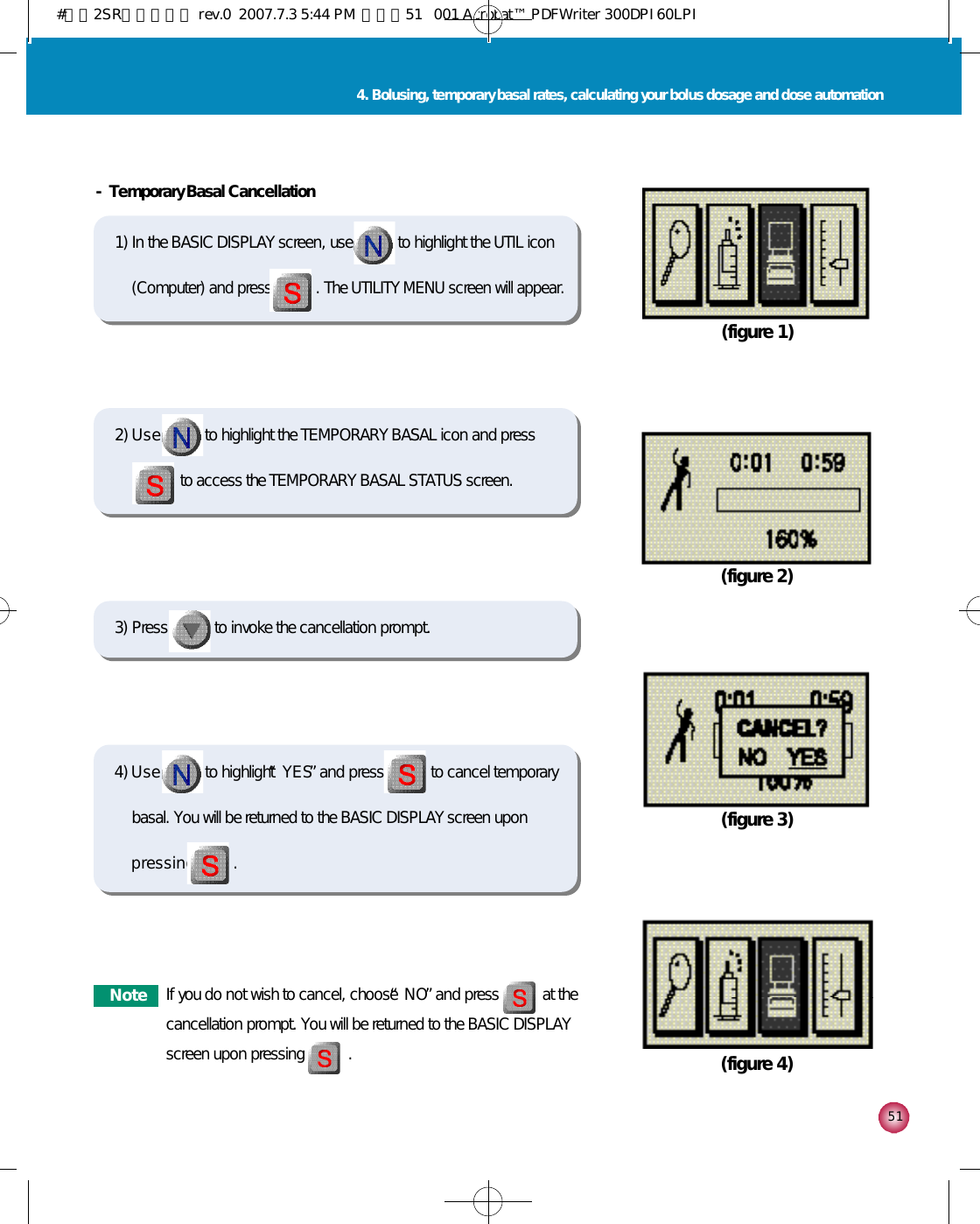5 14. Bolusing, temporary basal rates, calculating your bolus dosage and dose automation- Temporary Basal Cancellation 1) In the BASIC DISPLAY screen, use to highlight the UTIL icon(Computer) and press . The UTILITY MENU screen will appear.(figure 1)2) U s e to highlight the TEMPORARY BASAL icon and pressto access the TEMPORARY BASAL STATUS screen. 4) U s e to highlight “Y E S”and press to cancel temporarybasal. You will be returned to the BASIC DISPLAY screen uponp r e s s i n g .  (figure 2)(figure 3)(figure 4)3) Press to invoke the cancellation prompt. N o t e If you do not wish to cancel, choose “N O”and press           at thecancellation prompt. You will be returned to the BASIC DISPLAYscreen upon pressing           .#다나2SR영문메뉴얼 rev.0  2007.7.3 5:44 PM  페이지51   001 Acrobat™ PDFWriter 300DPI 60LPI