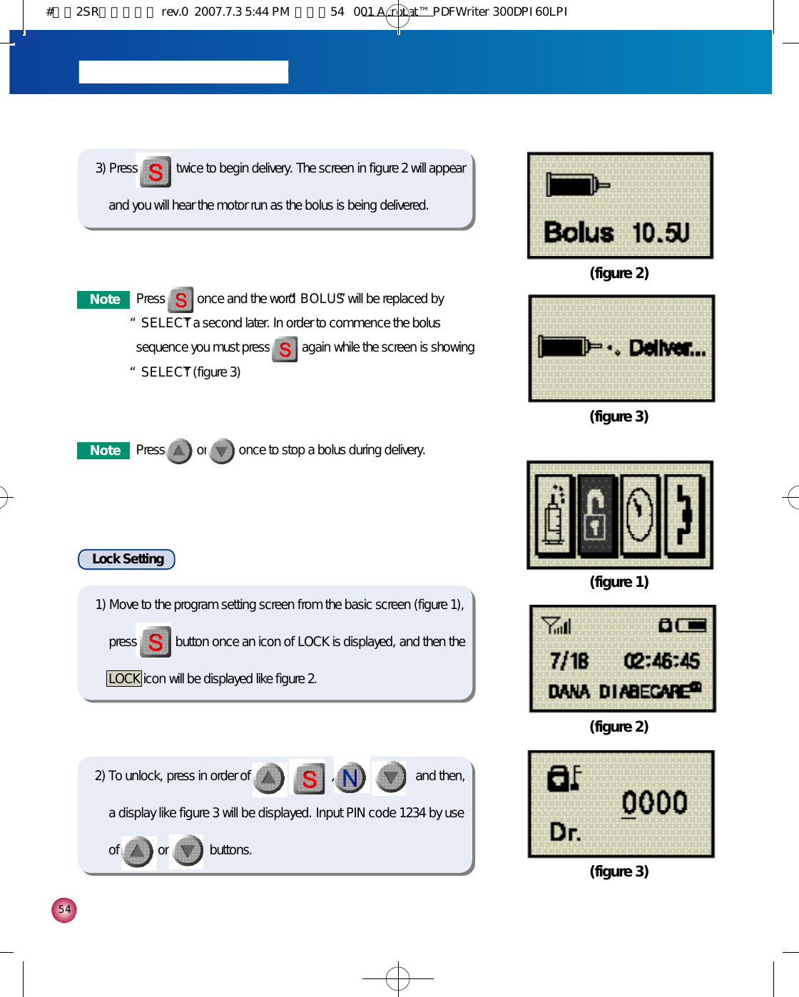 5 4(figure 2)(figure 3)(figure 1)(figure 2)(figure 3)2) To unlock, press in order of            ,            ,            ,            and then,a display like figure 3 will be displayed. Input PIN code 1234 by useof            or             buttons.Lock Setting3) Press            twice to begin delivery. The screen in figure 2 will appearand you will hear the motor run as the bolus is being delivered.N o t e Press          once and the word “B O L U S”will be replaced by“S E L E C T”a second later. In order to commence the bolussequence you must press          again while the screen is showing“S E L E C T”(figure 3)N o t e Press          or          once to stop a bolus during delivery.1) Move to the program setting screen from the basic screen (figure 1),press            button once an icon of LOCK is displayed, and then theLOCK icon will be displayed like figure 2.#다나2SR영문메뉴얼 rev.0  2007.7.3 5:44 PM  페이지54   001 Acrobat™ PDFWriter 300DPI 60LPI