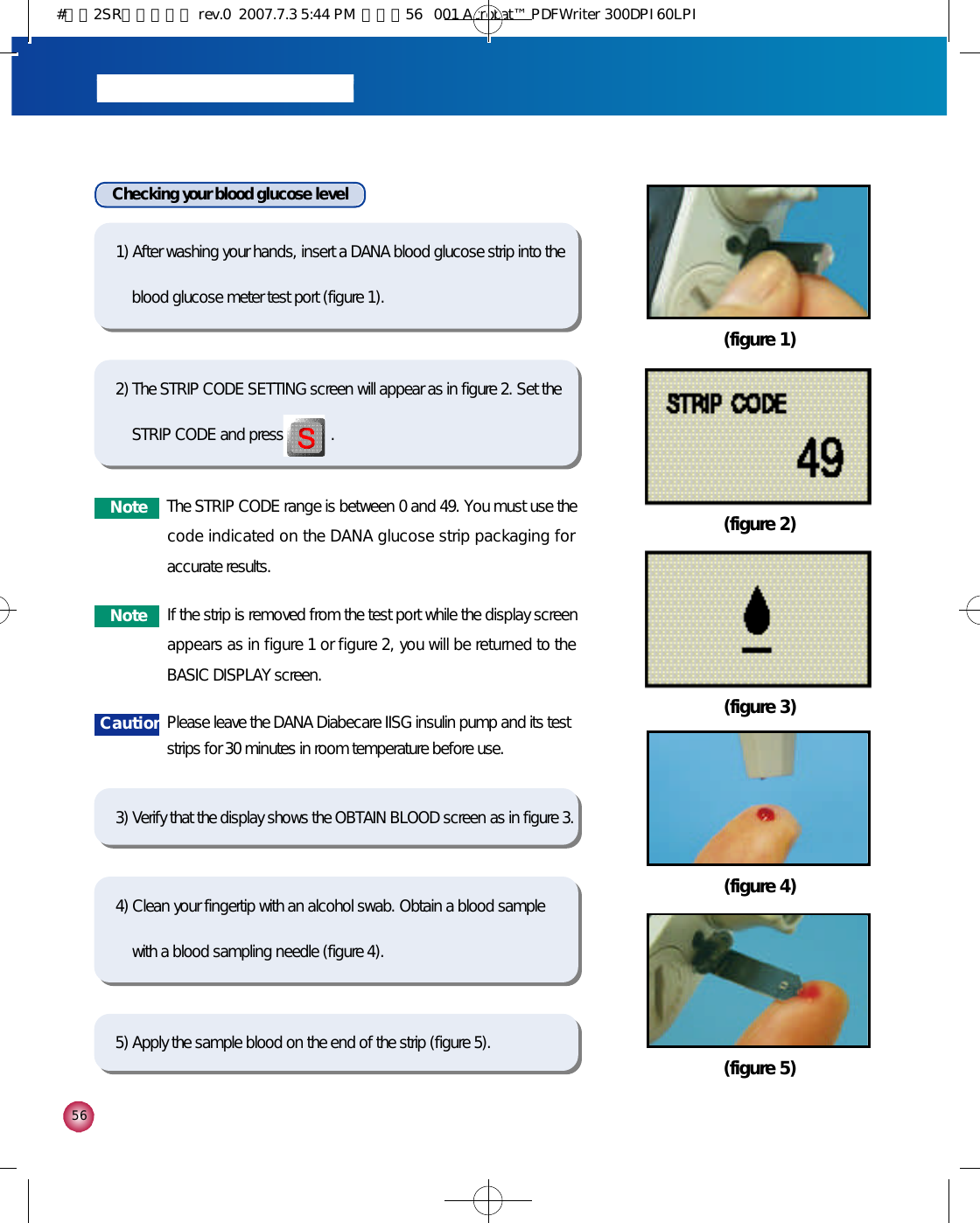 5 61) After washing your hands, insert a DANA blood glucose strip into theblood glucose meter test port (figure 1).4) Clean your fingertip with an alcohol swab. Obtain a blood samplewith a blood sampling needle (figure 4).  2) The STRIP CODE SETTING screen will appear as in figure 2. Set theSTRIP CODE and press            .3) Verify that the display shows the OBTAIN BLOOD screen as in figure 3.5) Apply the sample blood on the end of the strip (figure 5). (figure 2)(figure 3)Checking your blood glucose level(figure 1)(figure 4)(figure 5)N o t e The STRIP CODE range is between 0 and 49. You must use thecode indicated on the DANA glucose strip packaging foraccurate results. N o t e If the strip is removed from the test port while the display screenappears as in figure 1 or figure 2, you will be returned to theBASIC DISPLAY screen. C a u t i o n Please leave the DANA Diabecare IISG insulin pump and its teststrips for 30 minutes in room temperature before use.#다나2SR영문메뉴얼 rev.0  2007.7.3 5:44 PM  페이지56   001 Acrobat™ PDFWriter 300DPI 60LPI