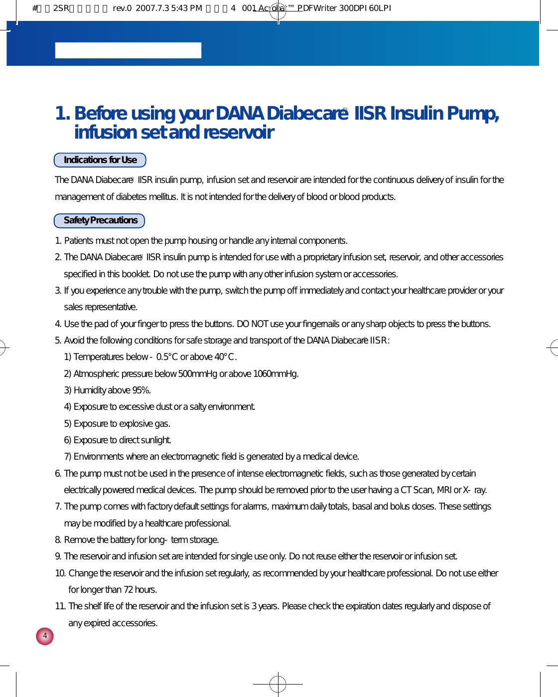 41. Before using your DANA DiabecareⓇIISR Insulin Pump,infusion set and reservoirIndications for UseThe DANA DiabecareⓇIISR insulin pump, infusion set and reservoir are intended for the continuous delivery of insulin for themanagement of diabetes mellitus. It is not intended for the delivery of blood or blood products.Safety Precautions1. Patients must not open the pump housing or handle any internal components.2. The DANA DiabecareⓇIISR insulin pump is intended for use with a proprietary infusion set, reservoir, and other accessoriesspecified in this booklet. Do not use the pump with any other infusion system or accessories.3. If you experience any trouble with the pump, switch the pump off immediately and contact your healthcare provider or yoursales representative.4. Use the pad of your finger to press the buttons. DO NOT use your fingernails or any sharp objects to press the buttons.5. Avoid the following conditions for safe storage and transport of the DANA DiabecareⓇI I S R :1) Temperatures below -0.5°C or above 40°C .2) Atmospheric pressure below 500mmHg or above 1060mmHg.3) Humidity above 95%.4) Exposure to excessive dust or a salty environment.5) Exposure to explosive gas.6) Exposure to direct sunlight.7) Environments where an electromagnetic field is generated by a medical device.6. The pump must not be used in the presence of intense electromagnetic fields, such as those generated by certainelectrically powered medical devices. The pump should be removed prior to the user having a CT Scan, MRI or X-ray.7. The pump comes with factory default settings for alarms, maximum daily totals, basal and bolus doses. These settingsmay be modified by a healthcare professional.8. Remove the battery for long-term storage.9. The reservoir and infusion set are intended for single use only. Do not reuse either the reservoir or infusion set.10. Change the reservoir and the infusion set regularly, as recommended by your healthcare professional. Do not use eitherfor longer than 72 hours.11. The shelf life of the reservoir and the infusion set is 3 years. Please check the expiration dates regularly and dispose ofany expired accessories.#다나2SR영문메뉴얼 rev.0  2007.7.3 5:43 PM  페이지4   001 Acrobat™ PDFWriter 300DPI 60LPI