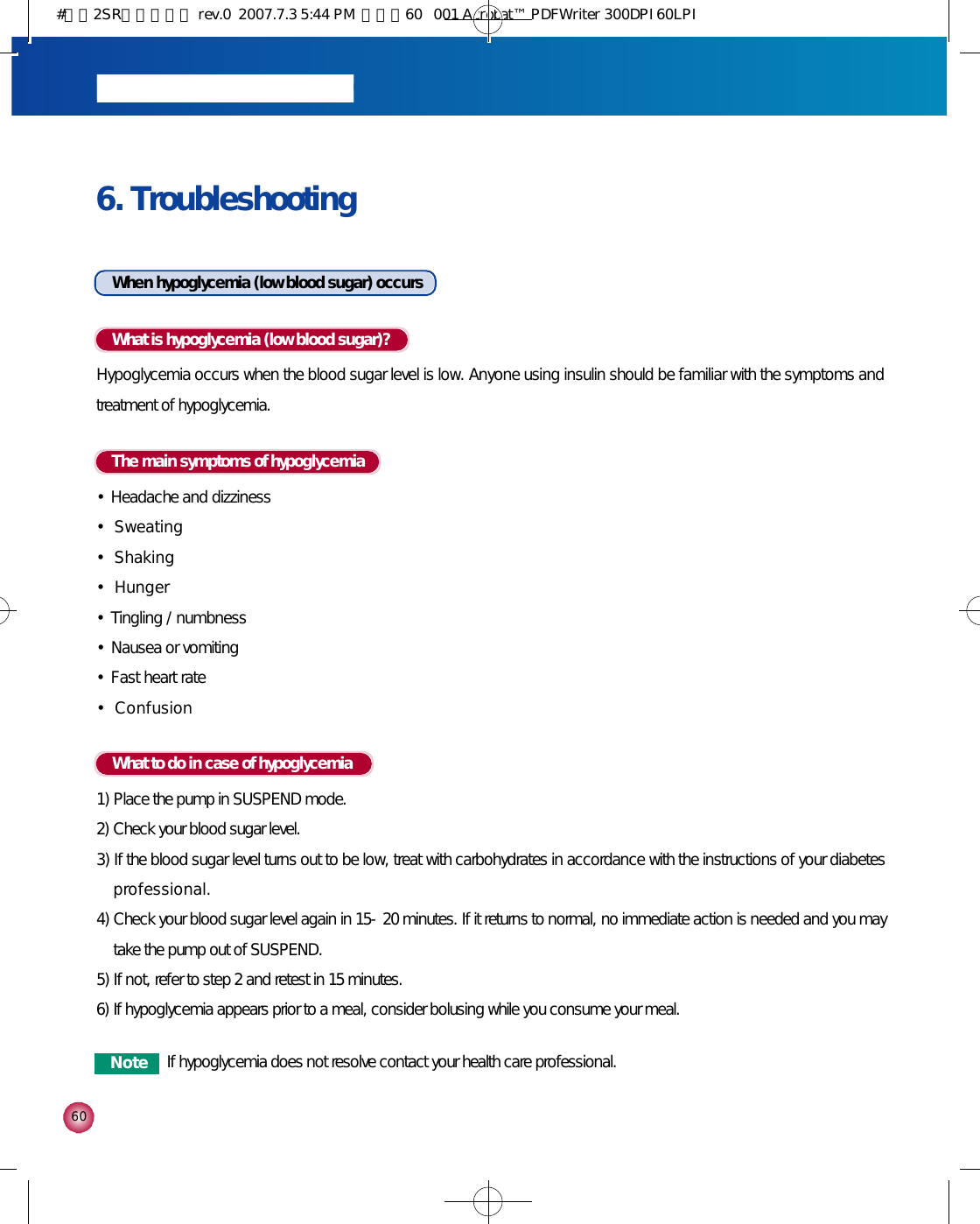 6 06. Troubleshooting When hypoglycemia (low blood sugar) occursWhat is hypoglycemia (low blood sugar)?Hypoglycemia occurs when the blood sugar level is low. Anyone using insulin should be familiar with the symptoms andtreatment of hypoglycemia.What to do in case of hypoglycemia1) Place the pump in SUSPEND mode. 2) Check your blood sugar level.3) If the blood sugar level turns out to be low, treat with carbohydrates in accordance with the instructions of your diabetesp r o f e s s i o n a l .4) Check your blood sugar level again in 15-20 minutes. If it returns to normal, no immediate action is needed and you maytake the pump out of SUSPEND.5) If not, refer to step 2 and retest in 15 minutes.6) If hypoglycemia appears prior to a meal, consider bolusing while you consume your meal.The main symptoms of hypoglycemia•Headache and dizziness•S w e a t i n g•S h a k i n g•H u n g e r•Tingling / numbness•Nausea or vomiting•Fast heart rate•C o n f u s i o nN o t e If hypoglycemia does not resolve contact your health care professional.#다나2SR영문메뉴얼 rev.0  2007.7.3 5:44 PM  페이지60   001 Acrobat™ PDFWriter 300DPI 60LPI