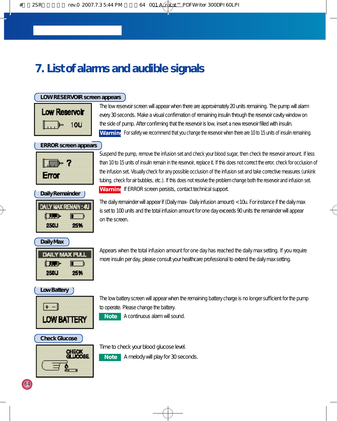 6 4LOW RESERVOIR screen appearsThe low reservoir screen will appear when there are approximately 20 units remaining. The pump will alarmevery 30 seconds. Make a visual confirmation of remaining insulin through the reservoir cavity window on the side of pump. After confirming that the reservoir is low, insert a new reservoir filled with insulin.Daily RemainderThe daily remainder will appear if (Daily max-Daily infusion amount) &lt; 10u. For instance if the daily maxis set to 100 units and the total infusion amount for one day exceeds 90 units the remainder will appearon the screen. Daily MaxAppears when the total infusion amount for one day has reached the daily max setting. If you requiremore insulin per day, please consult your healthcare professional to extend the daily max setting.    ERROR screen appearsSuspend the pump, remove the infusion set and check your blood sugar, then check the reservoir amount. If lessthan 10 to 15 units of insulin remain in the reservoir, replace it. If this does not correct the error, check for occlusion ofthe infusion set. Visually check for any possible occlusion of the infusion set and take corrective measures (unkinktubing, check for air bubbles, etc.). If this does not resolve the problem change both the reservoir and infusion set.7. List of alarms and audible signalsLow BatteryThe low battery screen will appear when the remaining battery charge is no longer sufficient for the pumpto operate. Please change the battery.W a r n i n gFor safety we recommend that you change the reservoir when there are 10 to 15 units of insulin remaining. N o t eA continuous alarm will sound.Check Glucose Time to check your blood glucose level.N o t e A melody will play for 30 seconds.W a r n i n gIf ERROR screen persists, contact technical support.#다나2SR영문메뉴얼 rev.0  2007.7.3 5:44 PM  페이지64   001 Acrobat™ PDFWriter 300DPI 60LPI