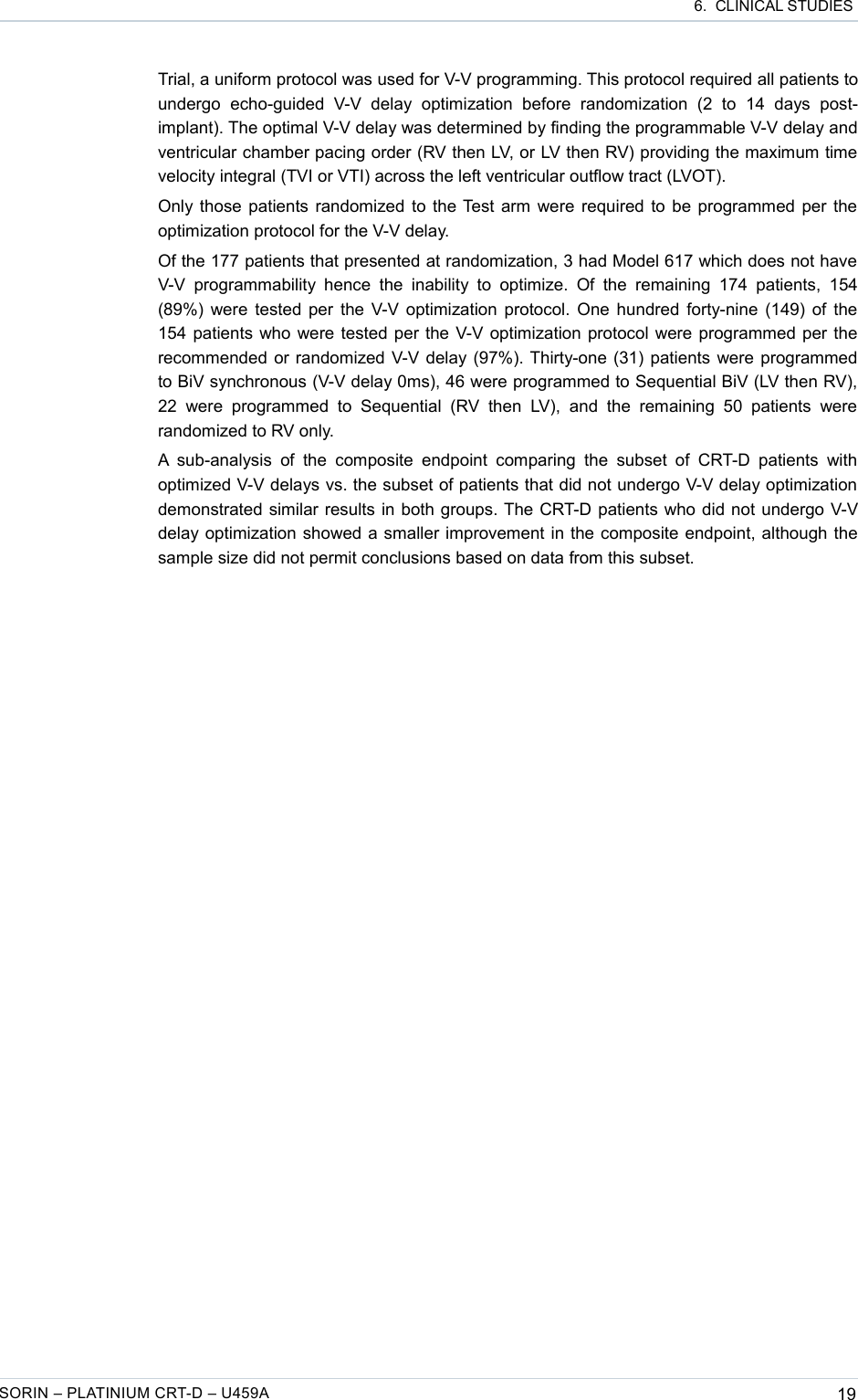  6.  CLINICAL STUDIESTrial, a uniform protocol was used for V-V programming. This protocol required all patients to undergo   echo-guided   V-V   delay   optimization   before   randomization   (2   to   14   days   post-implant). The optimal V-V delay was determined by finding the programmable V-V delay and ventricular chamber pacing order (RV then LV, or LV then RV) providing the maximum time velocity integral (TVI or VTI) across the left ventricular outflow tract (LVOT).Only those patients randomized to the Test arm were required to be programmed per the optimization protocol for the V-V delay.Of the 177 patients that presented at randomization, 3 had Model 617 which does not have  V-V  programmability  hence  the  inability  to  optimize.  Of  the  remaining  174   patients,  154 (89%) were tested per the V-V optimization protocol. One hundred forty-nine (149) of the 154 patients who were tested per the V-V optimization protocol were programmed per the recommended or randomized V-V delay (97%). Thirty-one (31) patients were programmed to BiV synchronous (V-V delay 0ms), 46 were programmed to Sequential BiV (LV then RV), 22  were   programmed   to  Sequential   (RV  then   LV),   and   the  remaining  50   patients  were randomized to RV only.A  sub-analysis  of the   composite  endpoint  comparing  the  subset  of  CRT-D  patients  with optimized V-V delays vs. the subset of patients that did not undergo V-V delay optimization demonstrated similar results in both groups. The CRT-D patients who did not undergo V-V delay optimization showed a smaller improvement in the composite endpoint, although the sample size did not permit conclusions based on data from this subset.SORIN – PLATINIUM CRT-D – U459A 19