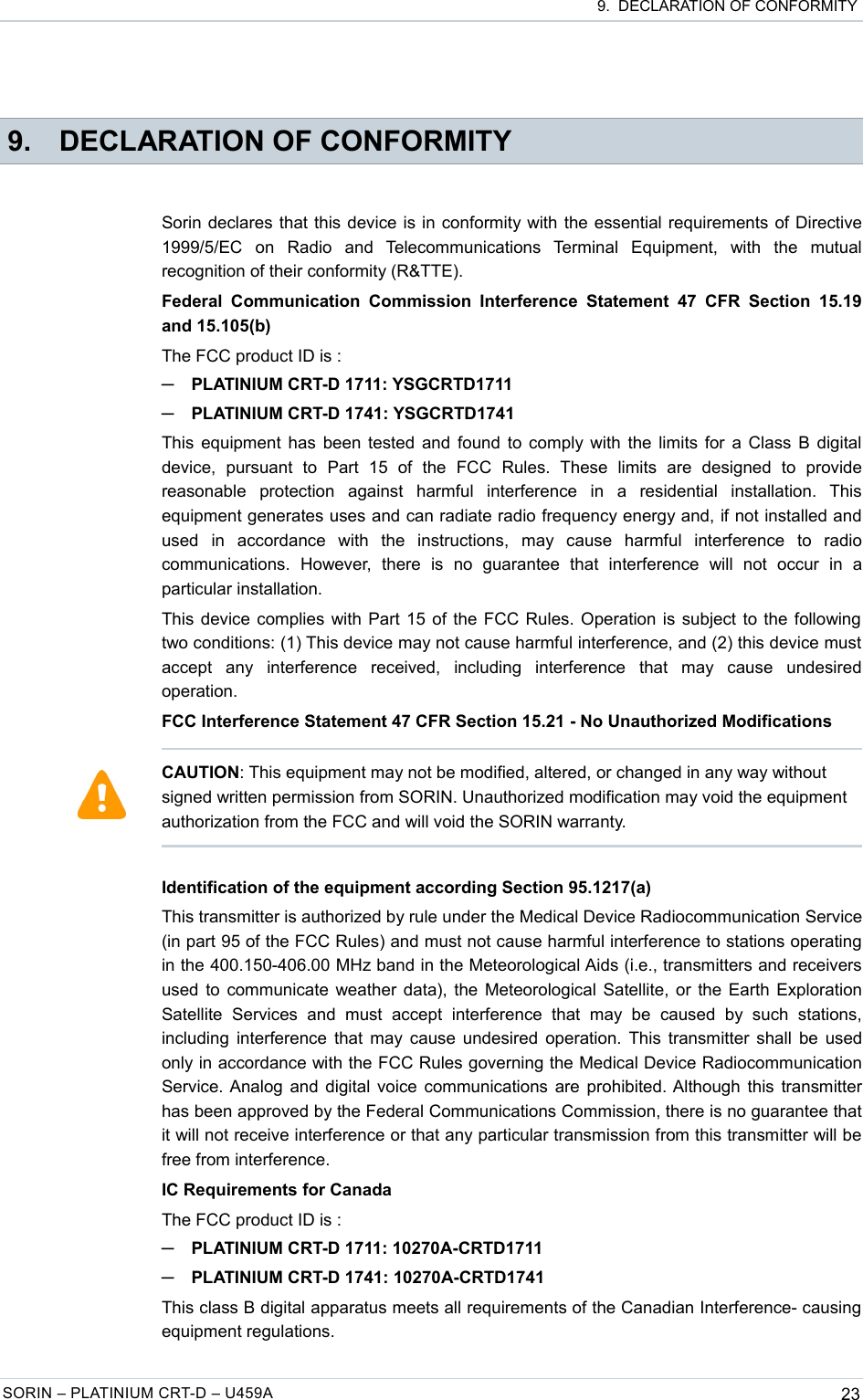  9.  DECLARATION OF CONFORMITY 9. DECLARATION OF CONFORMITYSorin declares that this device is in conformity with the essential requirements of Directive 1999/5/EC   on   Radio   and   Telecommunications   Terminal   Equipment,   with   the   mutual recognition of their conformity (R&amp;TTE).Federal  Communication  Commission  Interference  Statement  47  CFR  Section  15.19 and 15.105(b)The FCC product ID is :─PLATINIUM CRT-D 1711: YSGCRTD1711─PLATINIUM CRT-D 1741: YSGCRTD1741This equipment has been tested and found to comply with the limits for a Class B digital device,   pursuant   to   Part   15   of   the   FCC   Rules.   These   limits   are   designed   to   provide reasonable   protection   against   harmful   interference   in   a   residential   installation.   This equipment generates uses and can radiate radio frequency energy and, if not installed and used   in   accordance   with   the   instructions,   may   cause   harmful   interference   to   radio communications.   However,   there   is   no   guarantee   that   interference   will   not   occur   in   a particular installation.This device complies with Part 15 of the FCC Rules. Operation is subject to the following two conditions: (1) This device may not cause harmful interference, and (2) this device must accept   any   interference   received,   including   interference   that   may   cause   undesired operation.FCC Interference Statement 47 CFR Section 15.21 - No Unauthorized ModificationsIdentification of the equipment according Section 95.1217(a)This transmitter is authorized by rule under the Medical Device Radiocommunication Service (in part 95 of the FCC Rules) and must not cause harmful interference to stations operating in the 400.150-406.00 MHz band in the Meteorological Aids (i.e., transmitters and receivers used to communicate weather data), the Meteorological Satellite, or the Earth Exploration Satellite   Services   and  must  accept   interference   that   may  be   caused   by   such   stations, including interference that may cause undesired operation. This transmitter shall be used only in accordance with the FCC Rules governing the Medical Device Radiocommunication Service. Analog and digital voice communications are prohibited. Although this transmitter has been approved by the Federal Communications Commission, there is no guarantee that it will not receive interference or that any particular transmission from this transmitter will be free from interference.IC Requirements for CanadaThe FCC product ID is :─PLATINIUM CRT-D 1711: 10270A-CRTD1711─PLATINIUM CRT-D 1741: 10270A-CRTD1741This class B digital apparatus meets all requirements of the Canadian Interference- causing equipment regulations.SORIN – PLATINIUM CRT-D – U459A 23CAUTION: This equipment may not be modified, altered, or changed in any way without signed written permission from SORIN. Unauthorized modification may void the equipment authorization from the FCC and will void the SORIN warranty.