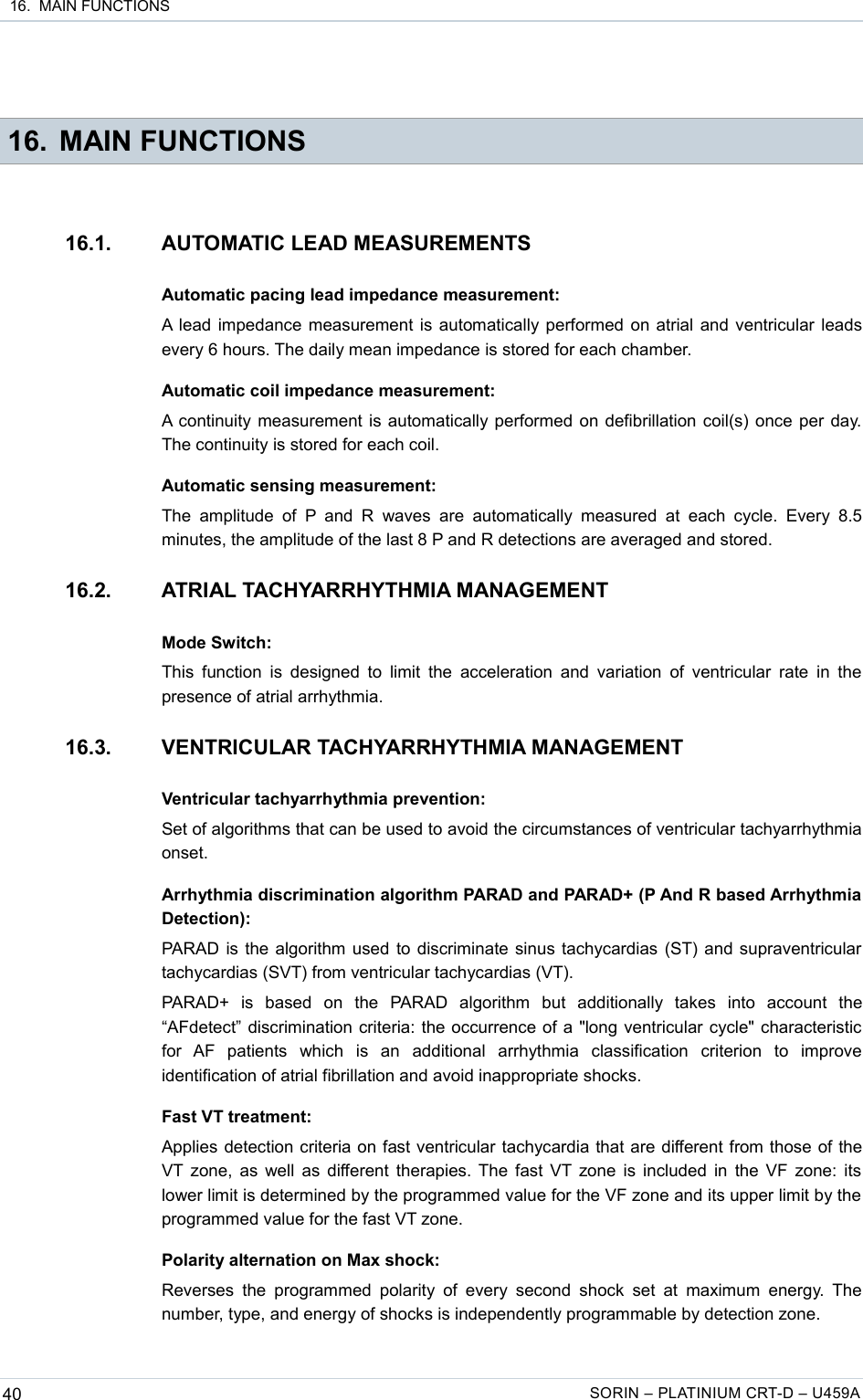  16.  MAIN FUNCTIONS 16. MAIN FUNCTIONS16.1. AUTOMATIC LEAD MEASUREMENTSAutomatic pacing lead impedance measurement:A lead impedance measurement is automatically performed on atrial and ventricular leads every 6 hours. The daily mean impedance is stored for each chamber.Automatic coil impedance measurement:A continuity measurement is automatically performed on defibrillation coil(s) once per day. The continuity is stored for each coil.Automatic sensing measurement:The  amplitude  of  P and  R   waves are   automatically  measured  at  each  cycle.  Every  8.5 minutes, the amplitude of the last 8 P and R detections are averaged and stored.16.2. ATRIAL TACHYARRHYTHMIA MANAGEMENTMode Switch:This function is  designed to limit the  acceleration and variation  of ventricular rate  in the presence of atrial arrhythmia.16.3. VENTRICULAR TACHYARRHYTHMIA MANAGEMENTVentricular tachyarrhythmia prevention:Set of algorithms that can be used to avoid the circumstances of ventricular tachyarrhythmia onset.Arrhythmia discrimination algorithm PARAD and PARAD+ (P And R based Arrhythmia Detection):PARAD is the algorithm used to discriminate sinus tachycardias (ST) and supraventricular tachycardias (SVT) from ventricular tachycardias (VT).PARAD+   is   based   on   the   PARAD   algorithm   but   additionally   takes   into   account   the “AFdetect” discrimination criteria: the occurrence of a &quot;long ventricular cycle&quot; characteristic for   AF   patients   which   is   an   additional   arrhythmia   classification   criterion   to   improve identification of atrial fibrillation and avoid inappropriate shocks.Fast VT treatment:Applies detection criteria on fast ventricular tachycardia that are different from those of the VT zone, as well as different therapies. The fast VT zone is included in the VF zone: its lower limit is determined by the programmed value for the VF zone and its upper limit by the  programmed value for the fast VT zone.Polarity alternation on Max shock:Reverses  the programmed polarity  of every  second  shock  set at  maximum  energy.  The number, type, and energy of shocks is independently programmable by detection zone.40 SORIN – PLATINIUM CRT-D – U459A