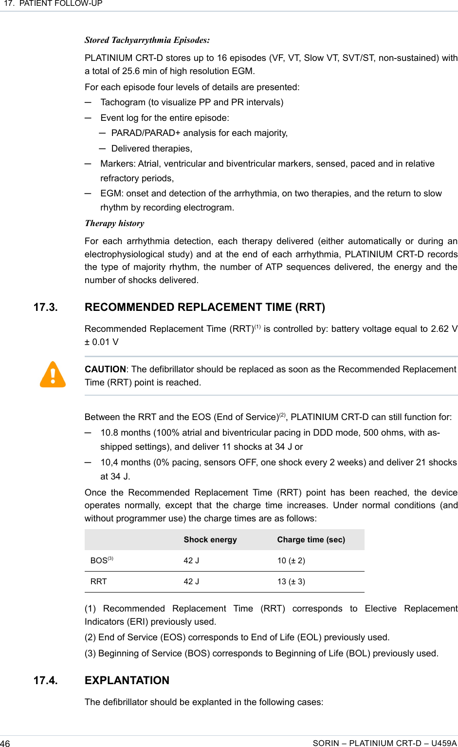  17.  PATIENT FOLLOW-UPStored Tachyarrythmia Episodes:PLATINIUM CRT-D stores up to 16 episodes (VF, VT, Slow VT, SVT/ST, non-sustained) with a total of 25.6 min of high resolution EGM.For each episode four levels of details are presented:─Tachogram (to visualize PP and PR intervals)─Event log for the entire episode: ─PARAD/PARAD+ analysis for each majority,─Delivered therapies,─Markers: Atrial, ventricular and biventricular markers, sensed, paced and in relative refractory periods,─EGM: onset and detection of the arrhythmia, on two therapies, and the return to slow rhythm by recording electrogram.Therapy historyFor each arrhythmia detection, each therapy delivered  (either automatically or  during an electrophysiological study) and at the end of each arrhythmia, PLATINIUM CRT-D records the type of majority rhythm, the number of ATP sequences delivered, the energy and the number of shocks delivered.17.3. RECOMMENDED REPLACEMENT TIME (RRT)Recommended Replacement Time (RRT)(1) is controlled by: battery voltage equal to 2.62 V ± 0.01 VBetween the RRT and the EOS (End of Service)(2), PLATINIUM CRT-D can still function for:─10.8 months (100% atrial and biventricular pacing in DDD mode, 500 ohms, with as-shipped settings), and deliver 11 shocks at 34 J or─10,4 months (0% pacing, sensors OFF, one shock every 2 weeks) and deliver 21 shocks at 34 J. Once  the  Recommended  Replacement Time (RRT) point  has  been  reached,  the  device operates  normally,  except that  the charge  time  increases. Under  normal conditions  (and without programmer use) the charge times are as follows:Shock energy Charge time (sec)BOS(3) 42 J 10 (± 2)RRT 42 J 13 (± 3)(1)   Recommended   Replacement   Time   (RRT)   corresponds   to   Elective   Replacement Indicators (ERI) previously used.(2) End of Service (EOS) corresponds to End of Life (EOL) previously used.(3) Beginning of Service (BOS) corresponds to Beginning of Life (BOL) previously used.17.4. EXPLANTATIONThe defibrillator should be explanted in the following cases:46 SORIN – PLATINIUM CRT-D – U459ACAUTION: The defibrillator should be replaced as soon as the Recommended Replacement Time (RRT) point is reached.