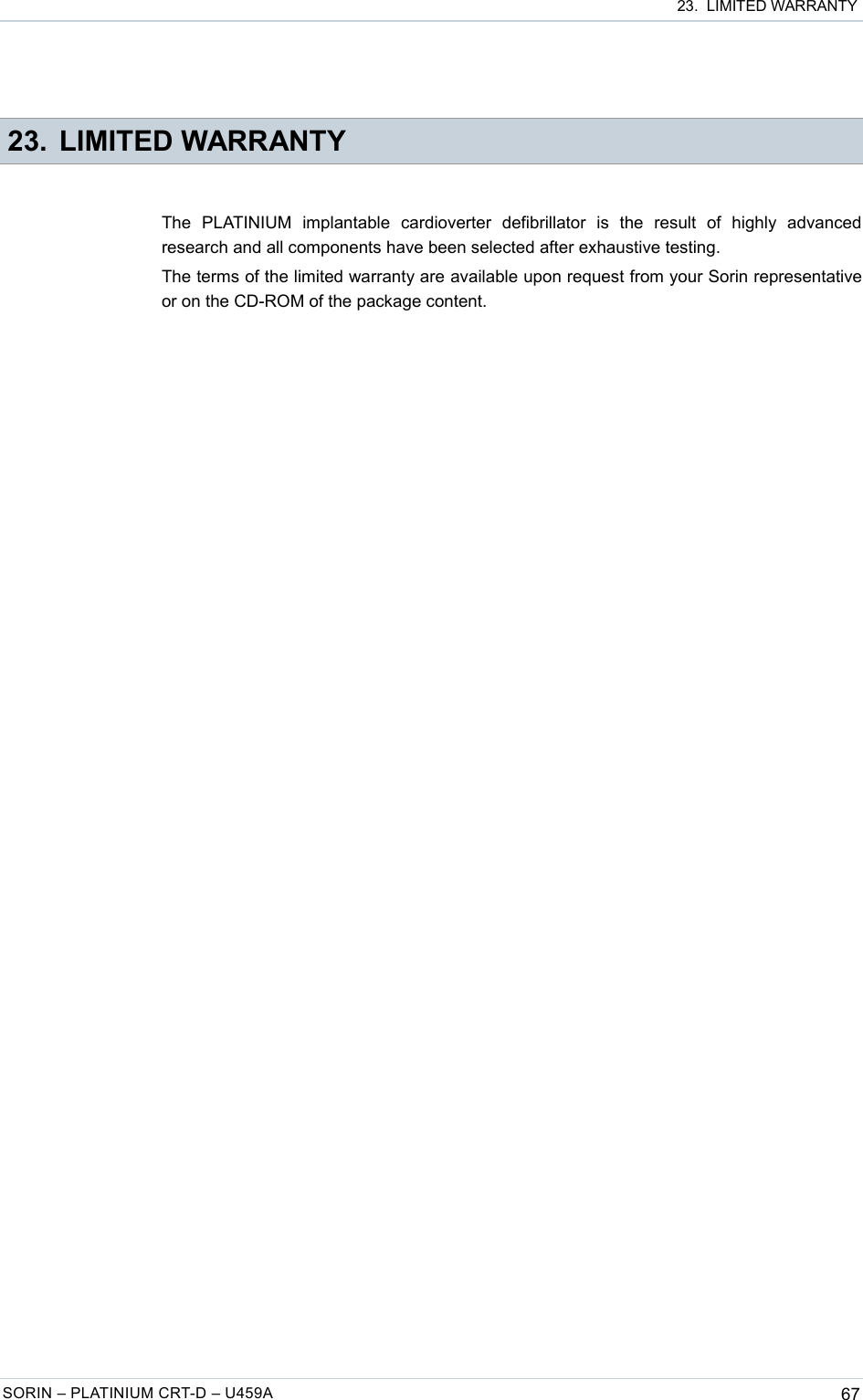  23.  LIMITED WARRANTY 23. LIMITED WARRANTYThe   PLATINIUM   implantable   cardioverter   defibrillator   is   the   result   of   highly   advanced research and all components have been selected after exhaustive testing.The terms of the limited warranty are available upon request from your Sorin representative or on the CD-ROM of the package content.SORIN – PLATINIUM CRT-D – U459A 67