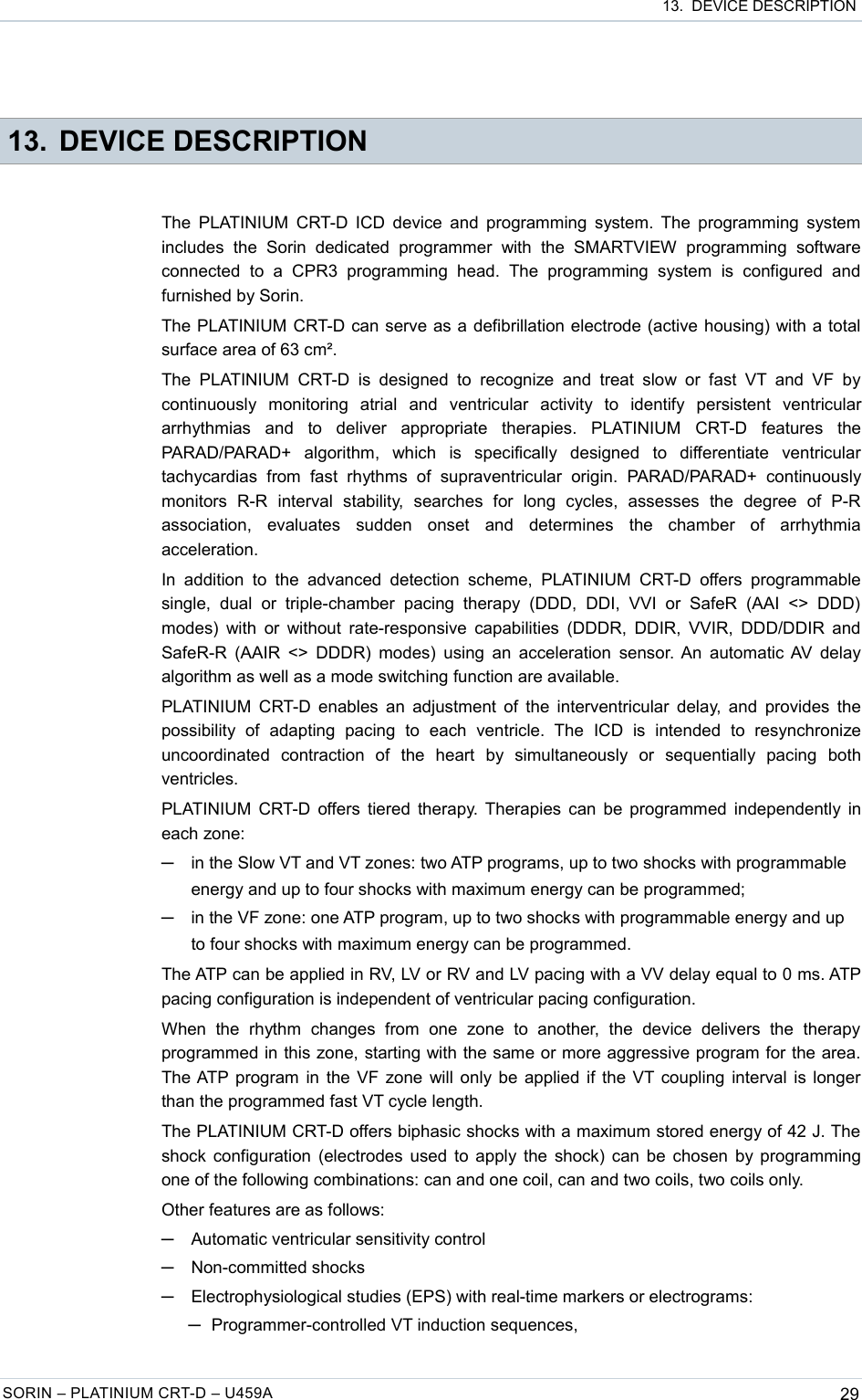  13.  DEVICE DESCRIPTION 13. DEVICE DESCRIPTIONThe PLATINIUM CRT-D ICD device and programming system. The programming system includes   the   Sorin   dedicated  programmer   with   the   SMARTVIEW   programming   software connected   to  a  CPR3  programming   head.   The   programming   system   is   configured   and furnished by Sorin.The PLATINIUM CRT-D can serve as a defibrillation electrode (active housing) with a total surface area of 63 cm².The  PLATINIUM   CRT-D   is  designed  to  recognize  and   treat  slow  or  fast  VT  and  VF  by continuously   monitoring   atrial   and   ventricular   activity   to   identify   persistent   ventricular arrhythmias   and   to   deliver   appropriate   therapies.   PLATINIUM   CRT-D   features   the PARAD/PARAD+   algorithm,   which   is   specifically   designed   to   differentiate   ventricular tachycardias   from   fast   rhythms  of  supraventricular  origin.  PARAD/PARAD+   continuously monitors   R-R   interval   stability,   searches   for   long   cycles,   assesses   the   degree   of   P-R association,   evaluates   sudden   onset   and   determines   the   chamber   of   arrhythmia acceleration.In  addition  to  the  advanced  detection  scheme,  PLATINIUM  CRT-D  offers  programmable single,   dual   or   triple-chamber   pacing   therapy   (DDD,   DDI,   VVI  or  SafeR   (AAI   &lt;&gt;   DDD) modes) with or without rate-responsive capabilities (DDDR, DDIR, VVIR, DDD/DDIR and SafeR-R (AAIR &lt;&gt; DDDR) modes) using an acceleration sensor. An automatic AV delay algorithm as well as a mode switching function are available.PLATINIUM CRT-D enables an adjustment of the interventricular delay, and provides the possibility   of   adapting   pacing   to   each   ventricle.  The   ICD   is   intended   to   resynchronize uncoordinated   contraction   of   the   heart   by   simultaneously   or   sequentially   pacing   both ventricles.PLATINIUM CRT-D offers tiered therapy. Therapies can be programmed independently in each zone:─in the Slow VT and VT zones: two ATP programs, up to two shocks with programmable energy and up to four shocks with maximum energy can be programmed;─in the VF zone: one ATP program, up to two shocks with programmable energy and up to four shocks with maximum energy can be programmed.The ATP can be applied in RV, LV or RV and LV pacing with a VV delay equal to 0 ms. ATP pacing configuration is independent of ventricular pacing configuration.When   the   rhythm   changes   from   one   zone   to   another,   the   device   delivers  the   therapy programmed in this zone, starting with the same or more aggressive program for the area. The ATP program in the VF zone will only be applied if the VT coupling interval is longer than the programmed fast VT cycle length.The PLATINIUM CRT-D offers biphasic shocks with a maximum stored energy of 42 J. The shock configuration (electrodes used to apply the shock) can be chosen by programming one of the following combinations: can and one coil, can and two coils, two coils only.Other features are as follows:─Automatic ventricular sensitivity control─Non-committed shocks─Electrophysiological studies (EPS) with real-time markers or electrograms: ─Programmer-controlled VT induction sequences,SORIN – PLATINIUM CRT-D – U459A 29