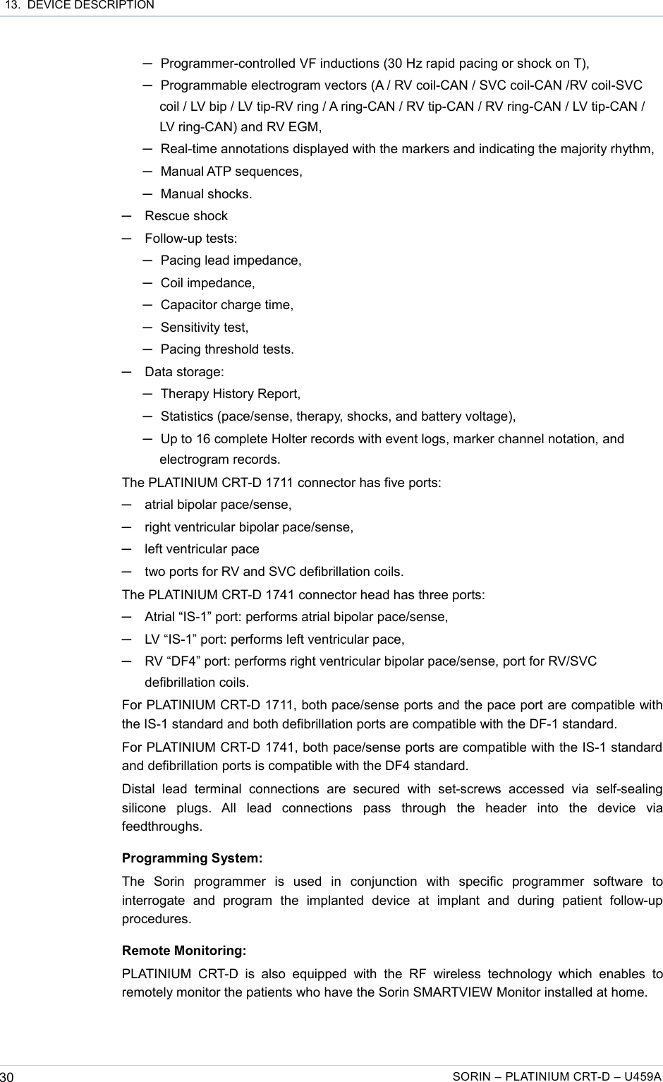  13.  DEVICE DESCRIPTION─Programmer-controlled VF inductions (30 Hz rapid pacing or shock on T),─Programmable electrogram vectors (A / RV coil-CAN / SVC coil-CAN /RV coil-SVC coil / LV bip / LV tip-RV ring / A ring-CAN / RV tip-CAN / RV ring-CAN / LV tip-CAN / LV ring-CAN) and RV EGM, ─Real-time annotations displayed with the markers and indicating the majority rhythm,─Manual ATP sequences,─Manual shocks.─Rescue shock─Follow-up tests: ─Pacing lead impedance,─Coil impedance,─Capacitor charge time,─Sensitivity test,─Pacing threshold tests.─Data storage: ─Therapy History Report,─Statistics (pace/sense, therapy, shocks, and battery voltage),─Up to 16 complete Holter records with event logs, marker channel notation, and electrogram records.The PLATINIUM CRT-D 1711 connector has five ports:─atrial bipolar pace/sense,─right ventricular bipolar pace/sense,─left ventricular pace─two ports for RV and SVC defibrillation coils.The PLATINIUM CRT-D 1741 connector head has three ports:─Atrial “IS-1” port: performs atrial bipolar pace/sense,─LV “IS-1” port: performs left ventricular pace,─RV “DF4” port: performs right ventricular bipolar pace/sense, port for RV/SVC defibrillation coils.For PLATINIUM CRT-D 1711, both pace/sense ports and the pace port are compatible with the IS-1 standard and both defibrillation ports are compatible with the DF-1 standard.For PLATINIUM CRT-D 1741, both pace/sense ports are compatible with the IS-1 standard and defibrillation ports is compatible with the DF4 standard.Distal   lead   terminal   connections   are   secured  with   set-screws   accessed   via   self-sealing silicone   plugs.   All   lead   connections   pass   through   the   header   into   the   device   via feedthroughs.Programming System:The   Sorin   programmer   is   used   in   conjunction   with   specific   programmer   software   to interrogate   and   program   the   implanted   device   at   implant   and   during   patient   follow-up procedures.Remote Monitoring:PLATINIUM   CRT-D  is  also   equipped   with  the   RF  wireless  technology  which  enables   to remotely monitor the patients who have the Sorin SMARTVIEW Monitor installed at home.30 SORIN – PLATINIUM CRT-D – U459A