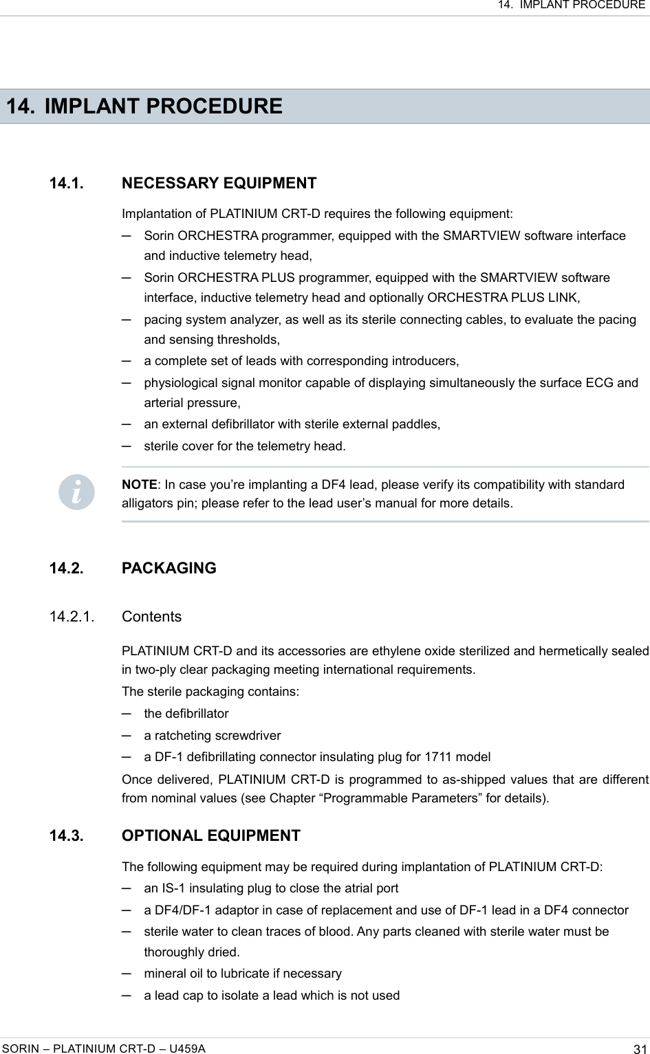  14.  IMPLANT PROCEDURE 14. IMPLANT PROCEDURE14.1. NECESSARY EQUIPMENTImplantation of PLATINIUM CRT-D requires the following equipment:─Sorin ORCHESTRA programmer, equipped with the SMARTVIEW software interface and inductive telemetry head,─Sorin ORCHESTRA PLUS programmer, equipped with the SMARTVIEW software interface, inductive telemetry head and optionally ORCHESTRA PLUS LINK,─pacing system analyzer, as well as its sterile connecting cables, to evaluate the pacing and sensing thresholds,─a complete set of leads with corresponding introducers,─physiological signal monitor capable of displaying simultaneously the surface ECG and arterial pressure,─an external defibrillator with sterile external paddles,─sterile cover for the telemetry head.14.2. PACKAGING14.2.1. ContentsPLATINIUM CRT-D and its accessories are ethylene oxide sterilized and hermetically sealed in two-ply clear packaging meeting international requirements.The sterile packaging contains:─the defibrillator─a ratcheting screwdriver─a DF-1 defibrillating connector insulating plug for 1711 modelOnce delivered, PLATINIUM CRT-D is programmed to as-shipped values that are different from nominal values (see Chapter “Programmable Parameters” for details).14.3. OPTIONAL EQUIPMENTThe following equipment may be required during implantation of PLATINIUM CRT-D:─an IS-1 insulating plug to close the atrial port─a DF4/DF-1 adaptor in case of replacement and use of DF-1 lead in a DF4 connector─sterile water to clean traces of blood. Any parts cleaned with sterile water must be thoroughly dried.─mineral oil to lubricate if necessary─a lead cap to isolate a lead which is not usedSORIN – PLATINIUM CRT-D – U459A 31NOTE: In case you’re implanting a DF4 lead, please verify its compatibility with standard alligators pin; please refer to the lead user’s manual for more details.
