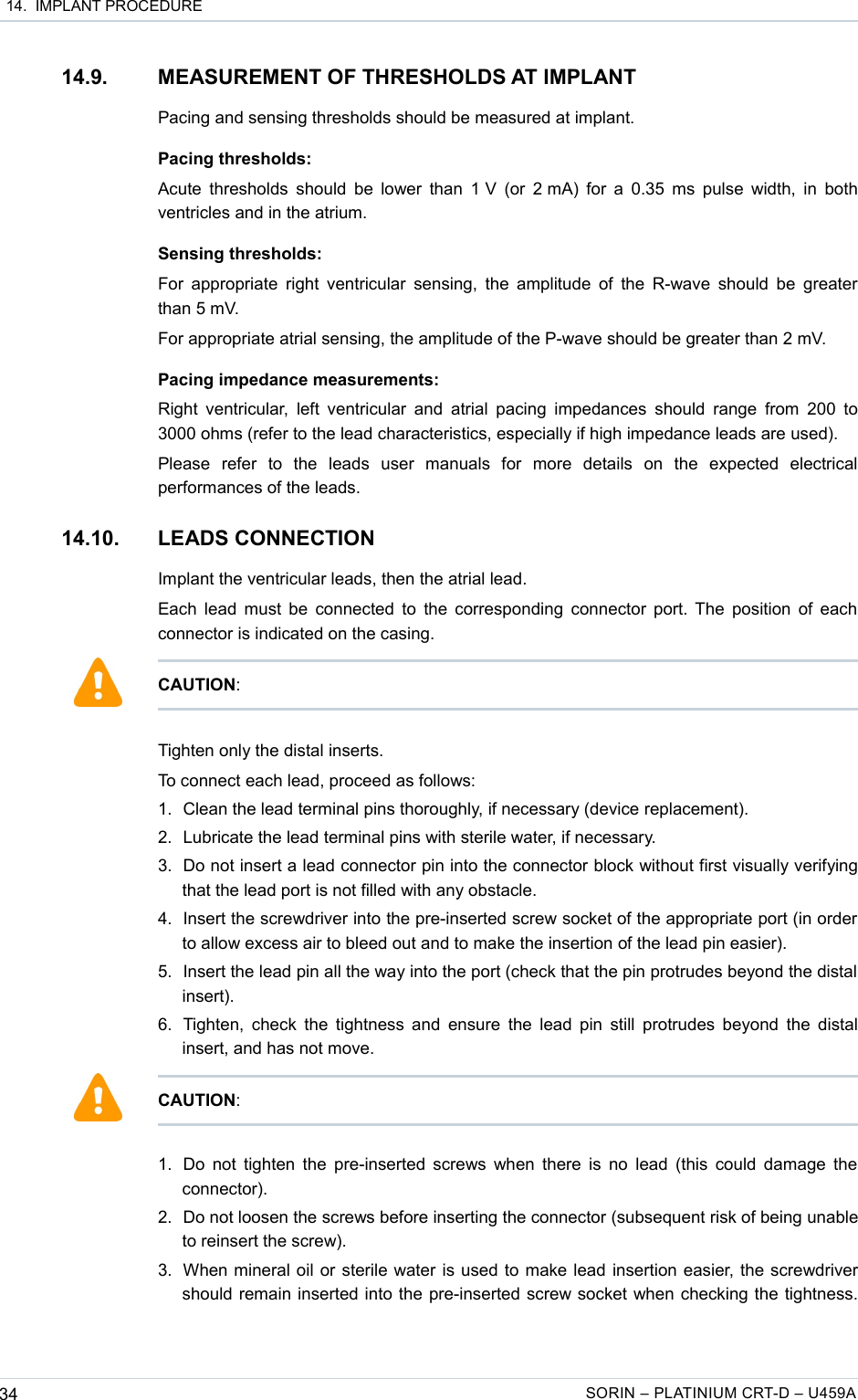  14.  IMPLANT PROCEDURE14.9. MEASUREMENT OF THRESHOLDS AT IMPLANTPacing and sensing thresholds should be measured at implant.Pacing thresholds:Acute thresholds should be lower than 1 V (or 2 mA) for a 0.35 ms pulse width, in both ventricles and in the atrium.Sensing thresholds:For appropriate right ventricular sensing, the amplitude of the R-wave should be greater than 5 mV.For appropriate atrial sensing, the amplitude of the P-wave should be greater than 2 mV.Pacing impedance measurements:Right ventricular,  left ventricular and  atrial pacing impedances  should range from  200 to 3000 ohms (refer to the lead characteristics, especially if high impedance leads are used).Please   refer   to   the   leads   user   manuals   for   more   details   on   the   expected   electrical performances of the leads.14.10. LEADS CONNECTIONImplant the ventricular leads, then the atrial lead.Each lead must be connected to the corresponding connector port. The position of each connector is indicated on the casing.Tighten only the distal inserts. To connect each lead, proceed as follows:1. Clean the lead terminal pins thoroughly, if necessary (device replacement).2. Lubricate the lead terminal pins with sterile water, if necessary.3. Do not insert a lead connector pin into the connector block without first visually verifying that the lead port is not filled with any obstacle.4. Insert the screwdriver into the pre-inserted screw socket of the appropriate port (in order to allow excess air to bleed out and to make the insertion of the lead pin easier).5. Insert the lead pin all the way into the port (check that the pin protrudes beyond the distal insert).6. Tighten, check the tightness and ensure the lead pin still protrudes beyond the distal insert, and has not move.1. Do not tighten the pre-inserted screws when there is no lead (this could damage the connector). 2. Do not loosen the screws before inserting the connector (subsequent risk of being unable to reinsert the screw).3. When mineral oil or sterile water is used to make lead insertion easier, the screwdriver should remain inserted into the pre-inserted screw socket when checking the tightness. 34 SORIN – PLATINIUM CRT-D – U459ACAUTION:CAUTION: