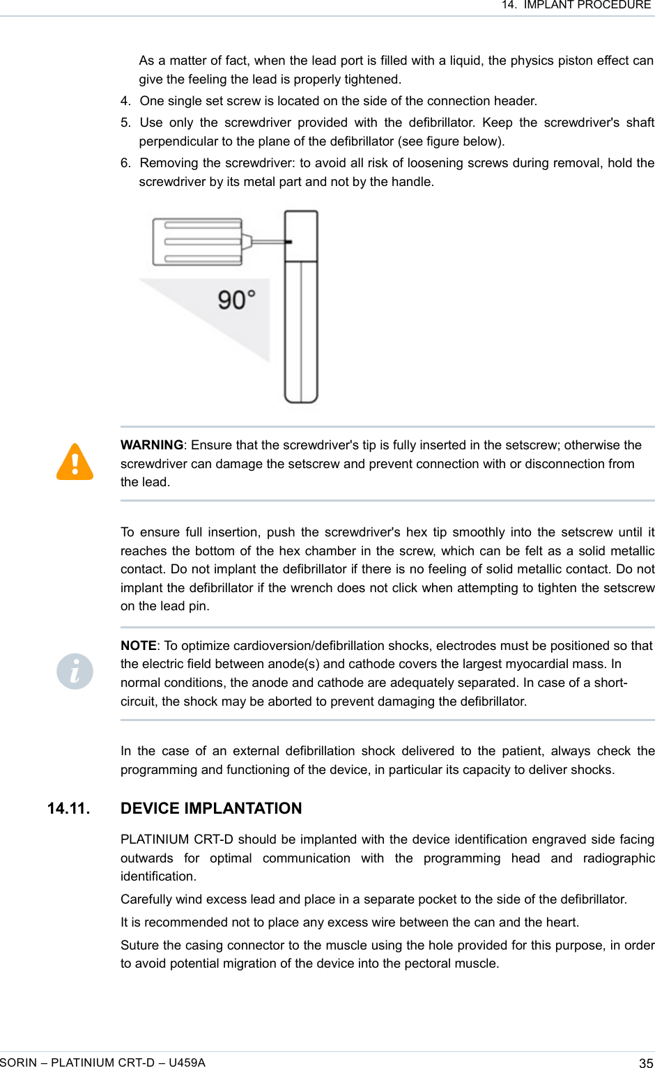  14.  IMPLANT PROCEDUREAs a matter of fact, when the lead port is filled with a liquid, the physics piston effect can  give the feeling the lead is properly tightened. 4. One single set screw is located on the side of the connection header.5. Use  only  the  screwdriver  provided  with   the  defibrillator.  Keep  the   screwdriver&apos;s  shaft perpendicular to the plane of the defibrillator (see figure below).6. Removing the screwdriver: to avoid all risk of loosening screws during removal, hold the screwdriver by its metal part and not by the handle.To ensure full insertion, push the screwdriver&apos;s hex tip smoothly into the setscrew until it reaches the bottom of the hex chamber in the screw, which can be felt as a solid metallic contact. Do not implant the defibrillator if there is no feeling of solid metallic contact. Do not implant the defibrillator if the wrench does not click when attempting to tighten the setscrew on the lead pin.In the case  of an external defibrillation  shock delivered to  the patient, always check  the programming and functioning of the device, in particular its capacity to deliver shocks.14.11. DEVICE IMPLANTATIONPLATINIUM CRT-D should be implanted with the device identification engraved side facing outwards   for   optimal   communication   with   the   programming   head   and   radiographic identification.Carefully wind excess lead and place in a separate pocket to the side of the defibrillator.It is recommended not to place any excess wire between the can and the heart.Suture the casing connector to the muscle using the hole provided for this purpose, in order to avoid potential migration of the device into the pectoral muscle.SORIN – PLATINIUM CRT-D – U459A 35WARNING: Ensure that the screwdriver&apos;s tip is fully inserted in the setscrew; otherwise the screwdriver can damage the setscrew and prevent connection with or disconnection from the lead.NOTE: To optimize cardioversion/defibrillation shocks, electrodes must be positioned so that the electric field between anode(s) and cathode covers the largest myocardial mass. In normal conditions, the anode and cathode are adequately separated. In case of a short-circuit, the shock may be aborted to prevent damaging the defibrillator.