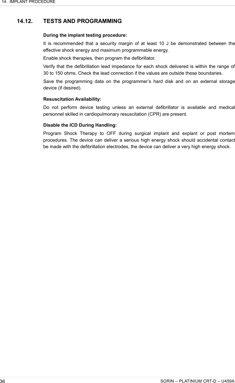  14.  IMPLANT PROCEDURE14.12. TESTS AND PROGRAMMINGDuring the implant testing procedure:It is recommended that a security margin of at least 10 J be demonstrated between the effective shock energy and maximum programmable energy.Enable shock therapies, then program the defibrillator.Verify that the defibrillation lead impedance for each shock delivered is within the range of 30 to 150 ohms. Check the lead connection if the values are outside these boundaries.Save the  programming data  on the  programmer’s  hard disk  and on  an external storage device (if desired).Resuscitation Availability:Do   not   perform   device   testing   unless   an   external   defibrillator   is   available   and  medical personnel skilled in cardiopulmonary resuscitation (CPR) are present.Disable the ICD During Handling:Program   Shock   Therapy   to   OFF   during   surgical   implant   and   explant   or   post   mortem procedures. The device can deliver a serious high energy shock should accidental contact be made with the defibrillation electrodes, the device can deliver a very high energy shock.36 SORIN – PLATINIUM CRT-D – U459A