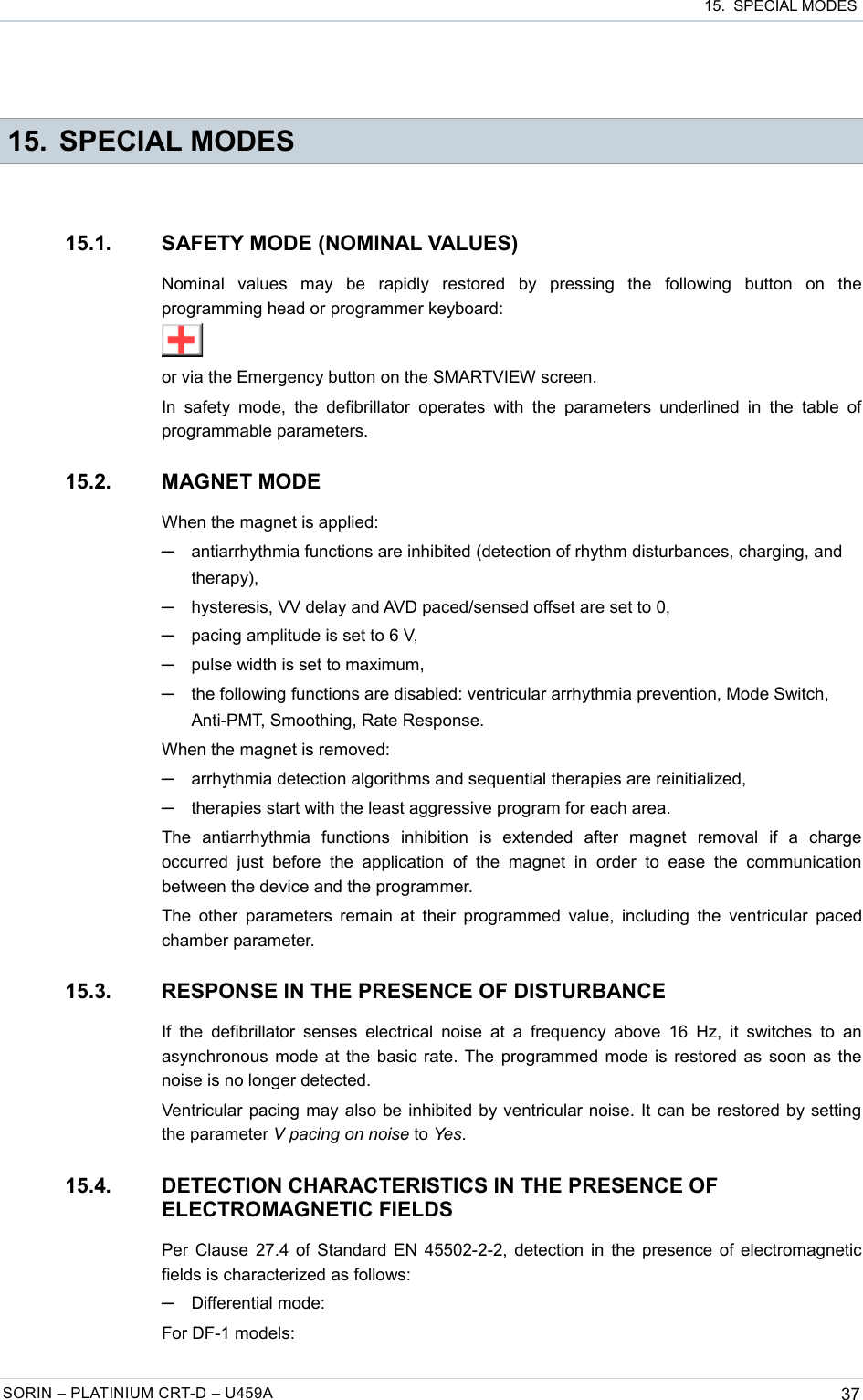  15.  SPECIAL MODES 15. SPECIAL MODES15.1. SAFETY MODE (NOMINAL VALUES)Nominal   values   may   be   rapidly   restored   by   pressing   the   following   button   on   the programming head or programmer keyboard:or via the Emergency button on the SMARTVIEW screen.In  safety  mode,  the defibrillator   operates with  the  parameters  underlined  in  the  table  of programmable parameters.15.2. MAGNET MODEWhen the magnet is applied:─antiarrhythmia functions are inhibited (detection of rhythm disturbances, charging, and therapy),─hysteresis, VV delay and AVD paced/sensed offset are set to 0,─pacing amplitude is set to 6 V,─pulse width is set to maximum,─the following functions are disabled: ventricular arrhythmia prevention, Mode Switch, Anti-PMT, Smoothing, Rate Response.When the magnet is removed:─arrhythmia detection algorithms and sequential therapies are reinitialized,─therapies start with the least aggressive program for each area.The   antiarrhythmia   functions   inhibition   is   extended   after   magnet   removal   if   a   charge occurred  just   before  the   application   of  the  magnet   in   order  to   ease  the  communication between the device and the programmer.The other parameters remain at their programmed value, including the ventricular paced chamber parameter.15.3. RESPONSE IN THE PRESENCE OF DISTURBANCEIf the  defibrillator  senses electrical  noise  at a  frequency above  16 Hz,  it  switches to  an asynchronous mode at the basic rate. The programmed mode is restored as soon as the noise is no longer detected.Ventricular pacing may also be inhibited by ventricular noise. It can be restored by setting the parameter V pacing on noise to Yes.15.4. DETECTION CHARACTERISTICS IN THE PRESENCE OF ELECTROMAGNETIC FIELDSPer Clause 27.4 of Standard EN 45502-2-2, detection in the presence of electromagnetic fields is characterized as follows:─Differential mode:For DF-1 models:SORIN – PLATINIUM CRT-D – U459A 37