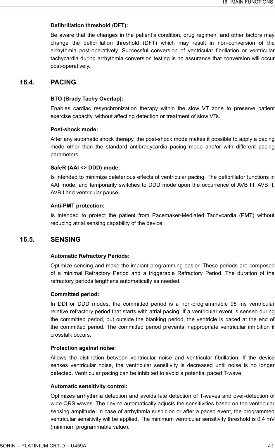  16.  MAIN FUNCTIONSDefibrillation threshold (DFT):Be aware that the changes in the patient’s condition, drug regimen, and other factors may change   the   defibrillation   threshold   (DFT)   which   may   result   in   non-conversion   of   the arrhythmia  post-operatively.  Successful   conversion   of  ventricular  fibrillation  or  ventricular tachycardia during arrhythmia conversion testing is no assurance that conversion will occur post-operatively.16.4. PACINGBTO (Brady Tachy Overlap):Enables   cardiac   resynchronization   therapy   within   the   slow   VT  zone   to   preserve   patient exercise capacity, without affecting detection or treatment of slow VTs.Post-shock mode:After any automatic shock therapy, the post-shock mode makes it possible to apply a pacing mode  other  than  the  standard  antibradycardia  pacing  mode and/or  with  different  pacing parameters.SafeR (AAI &lt;&gt; DDD) mode:Is intended to minimize deleterious effects of ventricular pacing. The defibrillator functions in AAI mode, and temporarily switches to DDD mode upon the occurrence of AVB III, AVB II, AVB I and ventricular pause.Anti-PMT protection:Is  intended  to   protect   the  patient  from   Pacemaker-Mediated  Tachycardia   (PMT)  without reducing atrial sensing capability of the device.16.5. SENSINGAutomatic Refractory Periods:Optimize sensing and make the implant programming easier. These periods are composed of  a minimal  Refractory  Period  and a  triggerable  Refractory  Period. The  duration of  the refractory periods lengthens automatically as needed.Committed period:In  DDI  or  DDD  modes,  the  committed  period  is  a  non-programmable 95  ms  ventricular relative refractory period that starts with atrial pacing. If a ventricular event is sensed during the committed period, but outside the blanking period, the ventricle is paced at the end of the committed period. The committed period prevents inappropriate ventricular inhibition if crosstalk occurs. Protection against noise:Allows   the   distinction   between   ventricular   noise   and   ventricular   fibrillation.   If   the   device senses  ventricular  noise,  the ventricular   sensitivity is  decreased  until  noise  is  no  longer detected. Ventricular pacing can be inhibited to avoid a potential paced T-wave.Automatic sensitivity control:Optimizes arrhythmia detection and avoids late detection of T-waves and over-detection of wide QRS waves. The device automatically adjusts the sensitivities based on the ventricular sensing amplitude. In case of arrhythmia suspicion or after a paced event, the programmed ventricular sensitivity will be applied. The minimum ventricular sensitivity threshold is 0.4 mV (minimum programmable value).SORIN – PLATINIUM CRT-D – U459A 41