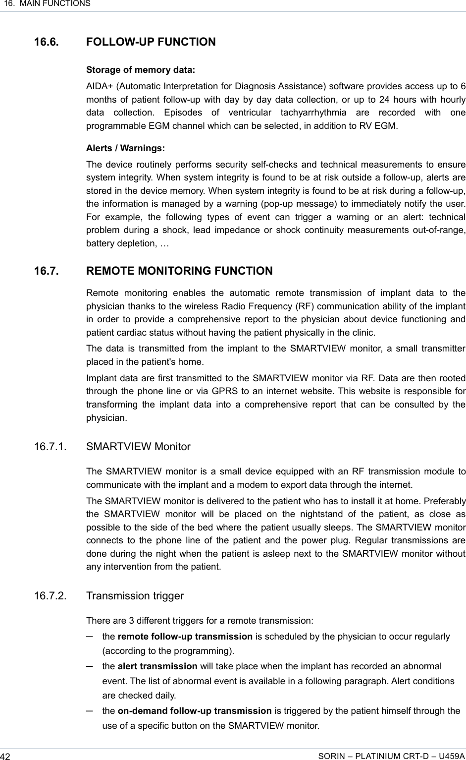  16.  MAIN FUNCTIONS16.6. FOLLOW-UP FUNCTIONStorage of memory data:AIDA+ (Automatic Interpretation for Diagnosis Assistance) software provides access up to 6 months of patient follow-up with day by day data collection, or up to 24 hours with hourly data   collection.   Episodes   of   ventricular   tachyarrhythmia   are   recorded   with   one programmable EGM channel which can be selected, in addition to RV EGM.Alerts / Warnings:The device routinely performs security self-checks and technical measurements to ensure system integrity. When system integrity is found to be at risk outside a follow-up, alerts are stored in the device memory. When system integrity is found to be at risk during a follow-up, the information is managed by a warning (pop-up message) to immediately notify the user. For   example,   the   following  types  of   event   can   trigger   a  warning   or   an   alert:   technical problem during a shock, lead impedance or shock continuity measurements out-of-range, battery depletion, …16.7. REMOTE MONITORING FUNCTIONRemote   monitoring   enables   the   automatic   remote   transmission   of   implant   data   to   the physician thanks to the wireless Radio Frequency (RF) communication ability of the implant in order to provide a comprehensive report to the physician about device functioning and patient cardiac status without having the patient physically in the clinic.The data is transmitted from the implant to the SMARTVIEW monitor, a small transmitter placed in the patient&apos;s home.Implant data are first transmitted to the SMARTVIEW monitor via RF. Data are then rooted through the phone line or via GPRS to an internet website. This website is responsible for transforming the implant  data into a  comprehensive report that  can be consulted  by the physician.16.7.1. SMARTVIEW MonitorThe SMARTVIEW monitor is a small device equipped with an RF transmission module to communicate with the implant and a modem to export data through the internet.The SMARTVIEW monitor is delivered to the patient who has to install it at home. Preferably the   SMARTVIEW   monitor   will   be   placed   on   the  nightstand  of  the   patient,   as  close  as possible to the side of the bed where the patient usually sleeps. The SMARTVIEW monitor connects to the phone line of the patient and the power plug. Regular transmissions are done during the night when the patient is asleep next to the SMARTVIEW monitor without any intervention from the patient. 16.7.2. Transmission triggerThere are 3 different triggers for a remote transmission:─the remote follow-up transmission is scheduled by the physician to occur regularly (according to the programming).─the alert transmission will take place when the implant has recorded an abnormal event. The list of abnormal event is available in a following paragraph. Alert conditions are checked daily.─the on-demand follow-up transmission is triggered by the patient himself through the use of a specific button on the SMARTVIEW monitor.42 SORIN – PLATINIUM CRT-D – U459A